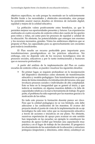 Las tecnologías digitales frente a los desafíos de una educación inclusiva...	 141
objetivos específicos, no solo porque ha mostrado ser lo suficientemente
flexible frente a las necesidades y obstáculos encontrados, sino porque
ha permitido asumir nuevos desafíos en términos de inclusión digital,
equidad y mejora de la calidad educativa.
La población valora positivamente estos beneficios, ya que le
permiten mejorar sus oportunidades presentes y futuras. Las experiencias
analizadas en cuatro escuelas de contexto crítico dan cuenta de los aportes
para niños y niñas, así como para los procesos de equidad y calidad de
la educación. No obstante, las potencialidades que emergen son enormes
y los recursos necesarios, grandes. Vistos los ambiciosos objetivos que se
propone el Plan, las capacidades para su aprovechamiento son crecientes
pero todavía insuficientes.
El Plan resulta un recurso perfectible pero importante para
transformaciones paradigmáticas en las prácticas educativas. Sin
embargo, esto no depende solo de los recursos tecnológicos sino de
procesos sociales, educativos y por lo tanto institucionales y humanos
que es necesario profundizar.
A partir del análisis de la implementación del Plan en cuatro
escuelas de contexto crítico, se pueden visualizar los siguientes desafíos:
•	 En primer lugar, se requiere profundizar en la incorporación
del dispositivo electrónico como elemento de transformación
educativa y modelo pedagógico. Esta transformación no puede
darse de forma inmediata a la introducción del recurso, sino que
involucra procesos sociales e individuales de alta complejidad.
Esto se basa en la inseguridad que se generó al inicio, y que
todavía se mantiene, en algunas maestras debida a la falta de
capacidades relativas a la nueva herramienta de trabajo. En gran
parte, el problema ha sido superado por las maestras gracias a la
motivación de los niños.
	 En todo este proceso la formación docente parece ser clave.
Para que la calidad pedagógica no se vea limitada, esta debe
adecuarse a las condiciones de los maestros. El avance del
proyecto desde el punto de vista de la implementación de su eje
tecnológico ha sido más veloz que su incorporación educativa
a través de acciones e iniciativas en ese plano. No obstante,
sucesivas experiencias de apoyo para avanzar en este sentido
han impactado en las escuelas; un ejemplo lo constituyen las
maestras de apoyo Ceibal que brindan una capacitación muy
práctica y en el lugar de trabajo de los docentes. El progresivo
involucramiento de las autoridades de la educación y estructura
jerárquica (inspectores y directores, entre otros), constituyó un
 