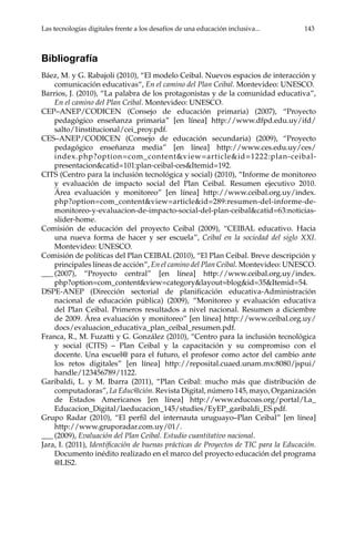 Las tecnologías digitales frente a los desafíos de una educación inclusiva...	 143
Bibliografía
Báez, M. y G. Rabajoli (2010), “El modelo Ceibal. Nuevos espacios de interacción y
comunicación educativas“, En el camino del Plan Ceibal. Montevideo: UNESCO.
Barrios, J. (2010), “La palabra de los protagonistas y de la comunidad educativa”,
En el camino del Plan Ceibal. Montevideo: UNESCO.
CEP–ANEP/CODICEN (Consejo de educación primaria) (2007), “Proyecto
pedagógico enseñanza primaria” [en línea] http://www.dfpd.edu.uy/ifd/
salto/1institucional/cei_proy.pdf.
CES–ANEP/CODICEN (Consejo de educación secundaria) (2009), “Proyecto
pedagógico enseñanza media” [en línea] http://www.ces.edu.uy/ces/
index.php?option=com_content&view=article&id=1222:plan-ceibal-
presentacion&catid=101:plan-ceibal-ces&Itemid=192.
CITS (Centro para la inclusión tecnológica y social) (2010), “Informe de monitoreo
y evaluación de impacto social del Plan Ceibal. Resumen ejecutivo 2010.
Área evaluación y monitoreo” [en línea] http://www.ceibal.org.uy/index.
php?option=com_content&view=article&id=289:resumen-del-informe-de-
monitoreo-y-evaluacion-de-impacto-social-del-plan-ceibal&catid=63:noticias-
slider-home.
Comisión de educación del proyecto Ceibal (2009), “CEIBAL educativo. Hacia
una nueva forma de hacer y ser escuela”, Ceibal en la sociedad del siglo XXI.
Montevideo: UNESCO.
Comisión de políticas del Plan CEIBAL (2010), “El Plan Ceibal. Breve descripción y
principales líneas de acción”, En el camino del Plan Ceibal. Montevideo: UNESCO.
___	(2007), “Proyecto central” [en línea] http://www.ceibal.org.uy/index.
php?option=com_content&view=category&layout=blog&id=35&Itemid=54.
DSPE-ANEP (Dirección sectorial de planificación educativa-Administración
nacional de educación pública) (2009), “Monitoreo y evaluación educativa
del Plan Ceibal. Primeros resultados a nivel nacional. Resumen a diciembre
de 2009. Área evaluación y monitoreo” [en línea] http://www.ceibal.org.uy/
docs/evaluacion_educativa_plan_ceibal_resumen.pdf.
Franca, R., M. Fuzatti y G. González (2010), “Centro para la inclusión tecnológica
y social (CITS) – Plan Ceibal y la capacitación y su compromiso con el
docente. Una escuel@ para el futuro, el profesor como actor del cambio ante
los retos digitales” [en línea] http://reposital.cuaed.unam.mx:8080/jspui/
handle/123456789/1122.
Garibaldi, L. y M. Ibarra (2011), “Plan Ceibal: mucho más que distribución de
computadoras”, La Educ@ción. Revista Digital, número 145, mayo, Organización
de Estados Americanos [en línea] http://www.educoas.org/portal/La_
Educacion_Digital/laeducacion_145/studies/EyEP_garibaldi_ES.pdf.
Grupo Radar (2010), “El perfil del internauta uruguayo–Plan Ceibal” [en línea]
http://www.gruporadar.com.uy/01/.
___	(2009), Evaluación del Plan Ceibal. Estudio cuantitativo nacional.
Jara, I. (2011), Identificación de buenas prácticas de Proyectos de TIC para la Educación.
Documento inédito realizado en el marco del proyecto educación del programa
@LIS2.
 