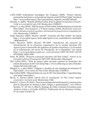 144	CEPAL
LATU-ANEP (Laboratorio tecnológico del Uruguay) (2009), “Primer informe
nacional de monitoreo y evaluación de impacto social del Plan Ceibal” [en línea]
http://www.ceibal.org.uy/docs/presentacion_impacto_social221209.pdf.
Morales, A. (2009), “Historia del Plan Ceibal. Entre lo global, lo nacional y lo local”,
Ceibal en la sociedad del siglo XXI. Montevideo: UNESCO.
Ochoa, G. y otros (2010), “Red de apoyo al Plan Ceibal. Solidaridad para el éxito del
Plan Ceibal”. En Cyranek G. y P. Flores (comp.) (2010), Movilización social para
Ceibal- Miradas al contexto nacional e internacional de proyectos de un computador por
niño. Montevideo: UNESCO.
Poder Ejecutivo (2007), Decreto 144/007 “Creación del Plan Ceibal” [en línea]
http://www.ceibal.org.uy/index.php?option=com_content&view=article&id
=46&Itemid=65.
Poder Ejecutivo (2007), Decreto 307/2007 “Aprobación del proyecto de
reformulación de la estructura organizativa de la unidad ejecutora 010
Agencia para el desarrollo del gobierno de gestión electrónica y la Sociedad
de la Información del inciso 02 Presidencia de la República” [en línea]
http://www.presidencia.gub.uy/_web/decretos/2007/08/E767_28%20
05%202007_00001.PDF.
Pérez, M. (2010), “Proyecto evaluación educativa del Plan Ceibal”, Síntesis de las
principales políticas del quinquenio 2005-2009. Montevideo: Mastergraf.
Plan Ceibal (2011), “Nota de prensa sobre encuesta nacional de monitoreo del
estado del parque de XO” [en línea] http://www.ceibal.org.uy/docs/Estudio-
Estado-XO-mayo-2011.pdf.
Rabajoli, G. y otros (2010), “Orígenes y desafíos de una estrategia de inclusión: El
Plan Ceibal”, En el camino del Plan Ceibal. Montevideo: UNESCO.
Rap-Ceibal (2009), “Manual básico de uso de XO” [en línea] http://rapceibal.ning.
com/page/materiales-1.
Rivoir, A. (coord.) (2010), Informe final de investigación. El Plan Ceibal: impacto
comunitario e inclusión social. Montevideo: CSIC.
Sunkel,G.yTrucco,D.(2010),“Nuevastecnologíasdelainformaciónycomunicación
para la educación en América Latina: riesgos y oportunidades”, serie Políticas
Sociales, N° 167 (LC/L.3266-P), Santiago de Chile, Comisión Económica para
América Latina y el Caribe (CEPAL), Publicación de las Naciones Unidas,
N° de venta: S.10.II.G.72.
 