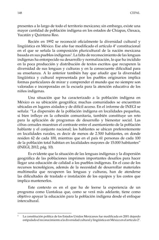 148	CEPAL
presentes a lo largo de todo el territorio mexicano; sin embargo, existe una
mayor cantidad de población indígena en los estados de Chiapas, Oaxaca,
Yucatán y Quintana Roo.
Recién en 1992 se reconoció oficialmente la diversidad cultural y
lingüística en México. Ese año fue modificado el artículo 4º constitucional
en el que se señala la composición pluricultural de la nación mexicana
basada en sus pueblos indígenas3
. La falta de reconocimiento de las lenguas
indígenas ha entorpecido su desarrollo y normalización, lo que ha incidido
en la poca producción y distribución de textos escritos que recuperen la
diversidad de sus lenguas y culturas y en la consecuente dificultad para
su enseñanza. A lo anterior también hay que añadir que la diversidad
lingüística y cultural representada por los pueblos originarios implica
formas particulares de mirar y comprender el mundo que no siempre son
valoradas e incorporadas en la escuela para la atención educativa de los
niños indígenas.
Una situación que ha caracterizado a la población indígena en
México es su ubicación geográfica; muchas comunidades se encuentran
ubicadas en lugares aislados y de difícil acceso. En el informe de INEGI se
señala: “La dispersión de la población indígena en localidades pequeñas,
si bien influye en la cohesión comunitaria, también constituye un reto
para la aplicación de programas de desarrollo y bienestar social. Las
cifras censales muestran el contraste entre el asentamiento de la población
hablante y el conjunto nacional; los hablantes se ubican preferentemente
en localidades rurales, es decir de menos de 2.500 habitantes, en donde
residen 62 de cada 100, mientras que en el país 61 personas de cada 100
de la población total habitan en localidades mayores de 15.000 habitantes”
(INEGI, 2012, pág. 10).
Es evidente que la situación de las lenguas indígenas y la dispersión
geográfica de las poblaciones imprimen importantes desafíos para hacer
llegar una educación de calidad a los pueblos indígenas. En el caso de los
recursos tecnológicos, además de la necesidad de desarrollar materiales
multimedia que recuperen las lenguas y culturas, han de atenderse
las dificultades de traslado e instalación de los equipos y los costos que
implica mantenerlos.
Este contexto es en el que ha de leerse la experiencia de un
programa como Uantakua que, como se verá más adelante, tiene como
objetivo apoyar la educación para la población indígena desde el enfoque
intercultural.
3	
La constitución política de los Estados Unidos Mexicanos fue modificada en 2001 dejando
estipuladoelreconocimientoaladiversidadculturalylingüísticaenMéxicoenelartículo2º.
 
