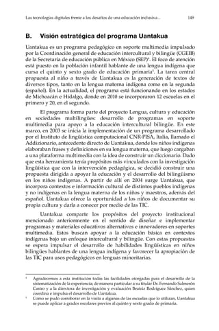 Las tecnologías digitales frente a los desafíos de una educación inclusiva...	 149
B.	 Visión estratégica del programa Uantakua
Uantakua es un programa pedagógico en soporte multimedia impulsado
por la Coordinación general de educación intercultural y bilingüe (CGEIB)
de la Secretaría de educación pública en México (SEP)4
. El foco de atención
está puesto en la población infantil hablante de una lengua indígena que
cursa el quinto y sexto grado de educación primaria5
. La tarea central
propuesta al niño a través de Uantakua es la generación de textos de
diversos tipos, tanto en la lengua materna indígena como en la segunda
(español). En la actualidad, el programa está funcionando en los estados
de Michoacán e Hidalgo, donde en 2010 se incorporaron 12 escuelas en el
primero y 20, en el segundo.
El programa forma parte del proyecto Lengua, cultura y educación
en sociedades multilingües: desarrollo de programas en soporte
multimedia para apoyo a la educación intercultural bilingüe. En este
marco, en 2003 se inicia la implementación de un programa desarrollado
por el Instituto de lingüística computacional CNR-PISA, Italia, llamado el
Addizionario, antecedente directo de Uantakua, donde los niños indígenas
elaboraban frases y definiciones en su lengua materna, que luego cargaban
a una plataforma multimedia con la idea de construir un diccionario. Dado
que esta herramienta tenía propósitos más vinculados con la investigación
lingüística que con la intervención pedagógica, se decidió construir una
propuesta dirigida a apoyar la educación y el desarrollo del bilingüismo
en los niños indígenas. A partir de allí en 2004 surge Uantakua, que
incorpora contextos e información cultural de distintos pueblos indígenas
y no indígenas en la lengua materna de los niños y maestros, además del
español. Uantakua ofrece la oportunidad a los niños de documentar su
propia cultura y darla a conocer por medio de las TIC.
Uantakua comparte los propósitos del proyecto institucional
mencionado anteriormente en el sentido de diseñar e implementar
programas y materiales educativos alternativos e innovadores en soportes
multimedia. Estos buscan apoyar a la educación básica en contextos
indígenas bajo un enfoque intercultural y bilingüe. Con estas propuestas
se espera impulsar el desarrollo de habilidades lingüísticas en niños
bilingües hablantes de una lengua indígena y favorecer la apropiación de
las TIC para usos pedagógicos en lenguas minoritarias.
4	
Agradecemos a esta institución todas las facilidades otorgadas para el desarrollo de la
sistematización de la experiencia; de manera particular a su titular Dr. Fernando Salmerón
Castro y a la directora de investigación y evaluación Beatriz Rodríguez Sánchez, quien
coordina e impulsa el desarrollo de Uantakua.
5	
Como se pudo corroborar en la visita a algunas de las escuelas que lo utilizan, Uantakua
se puede aplicar a grados escolares previos al quinto y sexto grado de primaria.
 