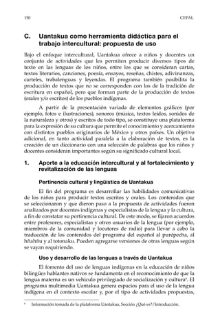 150	CEPAL
C.	 Uantakua como herramienta didáctica para el
trabajo intercultural: propuesta de uso
Bajo el enfoque intercultural, Uantakua ofrece a niños y docentes un
conjunto de actividades que les permiten producir diversos tipos de
texto en las lenguas de los niños, entre los que se consideran cartas,
textos literarios, canciones, poesía, ensayos, reseñas, chistes, adivinanzas,
carteles, trabalenguas y leyendas. El programa también posibilita la
producción de textos que no se corresponden con los de la tradición de
escritura en español, pero que forman parte de la producción de textos
(orales y/o escritos) de los pueblos indígenas.
A partir de la presentación variada de elementos gráficos (por
ejemplo, fotos e ilustraciones), sonoros (música, textos leídos, sonidos de
la naturaleza y otros) y escritos de todo tipo, se constituye una plataforma
para la expresión de su cultura que permite el conocimiento y acercamiento
con distintos pueblos originarios de México y otros países. Un objetivo
adicional, en tanto actividad paralela a la elaboración de textos, es la
creación de un diccionario con una selección de palabras que los niños y
docentes consideran importantes según su significado cultural local.
1.	 Aporte a la educación intercultural y al fortalecimiento y
revitalización de las lenguas
Pertinencia cultural y lingüística de Uantakua
El fin del programa es desarrollar las habilidades comunicativas
de los niños para producir textos escritos y orales. Los contenidos que
se seleccionaron y que dieron paso a la propuesta de actividades fueron
analizados por docentes indígenas y especialistas de la lengua y la cultura,
a fin de constatar su pertinencia cultural. De este modo, se fijaron acuerdos
entre profesores, especialistas y otros usuarios de la lengua (por ejemplo,
miembros de la comunidad y locutores de radio) para llevar a cabo la
traducción de los contenidos del programa del español al purépecha, al
hñahñu y al totonaku. Pueden agregarse versiones de otras lenguas según
se vayan requiriendo.
Uso y desarrollo de las lenguas a través de Uantakua
El fomento del uso de lenguas indígenas en la educación de niños
bilingües hablantes nativos se fundamenta en el reconocimiento de que la
lengua materna es un vehículo privilegiado de socialización y cultura6
. El
programa multimedia Uantakua genera espacios para el uso de la lengua
indígena en el contexto escolar y, por el tipo de actividades propuestas,
6	
Información tomada de la plataforma Uantakua, Sección ¿Qué es?/Introducción.
 