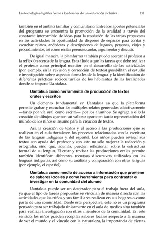 Las tecnologías digitales frente a los desafíos de una educación inclusiva...	 151
también en el ámbito familiar y comunitario. Entre los aportes potenciales
del programa se encuentra la promoción de la oralidad a través del
constante intercambio de ideas para la resolución de las tareas propuestas
en las actividades; la oportunidad de disponer de espacios para contar y
escuchar relatos, anécdotas y descripciones de lugares, personas, viajes y
procedimientos, así como recitar poemas, cantar, argumentar y discutir.
De igual manera, la plataforma también puede acercar al profesor a
la reflexión acerca de la lengua. Esto alude a que las tareas que debe realizar
el profesor como principal monitor en el desarrollo de las actividades
(por ejemplo, en la revisión y corrección de textos) posibilitan el estudio
e investigación sobre aspectos formales de la lengua y la identificación de
diferentes prácticas socioculturales de los habitantes de las localidades
donde se imparte Uantakua.
Uantakua como herramienta de producción de textos
orales y escritos
Un elemento fundamental en Uantakua es que la plataforma
permite grabar y escuchar los múltiples relatos generados colectivamente
—tanto por vía oral como escrita— por los alumnos. Se agrega a ello la
creación de dibujos que son un valioso aporte en tanto representación del
mundo de los niños e insumo para la creación de textos.
Así, la creación de textos y el acceso a las producciones que se
realizan en el aula fortalecen los procesos relacionados con la escritura
de las lenguas indígenas y del español. Los niños pueden revisar sus
textos con ayuda del profesor y con esto no sólo mejorar la redacción y
ortografía, sino que, además, pueden reflexionar sobre la estructura
formal de su lengua. El crear y revisar las producciones orales permite
también identificar diferentes recursos discursivos utilizados en las
lenguas indígenas, así como su análisis y comparación con otras lenguas
(por ejemplo, el español).
Uantakua como medio de acceso a información que proviene
de saberes locales y como herramienta para contrastar e
investigar en la comunidad del alumno
Uantakua puede ser un detonador para el trabajo fuera del aula,
ya que el tipo de tareas propuestas se vinculan de manera directa con las
actividades que los niños y sus familiares realizan en sus hogares o como
parte de una comunidad. Desde esta perspectiva, este no es un programa
pensado para ser trabajado únicamente en el aula de medios sino también
para realizar investigación con otros miembros de la comunidad. En este
sentido, los niños pueden recopilar saberes locales respecto a la manera
de ver el mundo y el vínculo con la naturaleza, la importancia de ciertas
 