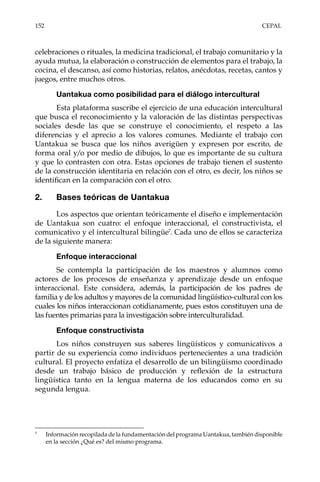 152	CEPAL
celebraciones o rituales, la medicina tradicional, el trabajo comunitario y la
ayuda mutua, la elaboración o construcción de elementos para el trabajo, la
cocina, el descanso, así como historias, relatos, anécdotas, recetas, cantos y
juegos, entre muchos otros.
Uantakua como posibilidad para el diálogo intercultural
Esta plataforma suscribe el ejercicio de una educación intercultural
que busca el reconocimiento y la valoración de las distintas perspectivas
sociales desde las que se construye el conocimiento, el respeto a las
diferencias y el aprecio a los valores comunes. Mediante el trabajo con
Uantakua se busca que los niños averigüen y expresen por escrito, de
forma oral y/o por medio de dibujos, lo que es importante de su cultura
y que lo contrasten con otra. Estas opciones de trabajo tienen el sustento
de la construcción identitaria en relación con el otro, es decir, los niños se
identifican en la comparación con el otro.
2.	 Bases teóricas de Uantakua
Los aspectos que orientan teóricamente el diseño e implementación
de Uantakua son cuatro: el enfoque interaccional, el constructivista, el
comunicativo y el intercultural bilingüe7
. Cada uno de ellos se caracteriza
de la siguiente manera:
Enfoque interaccional
Se contempla la participación de los maestros y alumnos como
actores de los procesos de enseñanza y aprendizaje desde un enfoque
interaccional. Este considera, además, la participación de los padres de
familia y de los adultos y mayores de la comunidad lingüístico-cultural con los
cuales los niños interaccionan cotidianamente, pues estos constituyen una de
las fuentes primarias para la investigación sobre interculturalidad.
Enfoque constructivista
Los niños construyen sus saberes lingüísticos y comunicativos a
partir de su experiencia como individuos pertenecientes a una tradición
cultural. El proyecto enfatiza el desarrollo de un bilingüismo coordinado
desde un trabajo básico de producción y reflexión de la estructura
lingüística tanto en la lengua materna de los educandos como en su
segunda lengua.
7	
Información recopilada de la fundamentación del programa Uantakua, también disponible
en la sección ¿Qué es? del mismo programa.
 