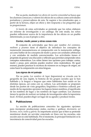 154	CEPAL
Por su parte, mediante Los oficios de nuestra comunidad se busca que
los alumnos conozcan y valoren los oficios de su cultura como actividades
portadoras y preservadoras de esta. Se sugiere a los estudiantes que, a
partir de la lectura, elijan un oficio y den respuesta a las preguntas que
se proporcionan.
A través de estas actividades se pretende que los niños elaboren
un informe de investigación o un catálogo. De este modo, los niños
pueden reflexionar acerca de la importancia de los oficios en un pueblo
determinado, ya sea el propio u otro.
Contar, medir, pesar y otras cosas más
El conjunto de actividades que lleva por nombre Así contamos,
medimos y pesamos tiene el objetivo de introducir los conceptos de
numeración mesoamericana en comparación con la numeración arábiga,
así como hablar de los conceptos de medir y pesar con unidades arbitrarias
y con unidades de medida convencionales. Las actividades tienen el
propósito de generar una discusión y reflexión que permitan comprender otros
conceptos matemáticos. Los niños tienen tres opciones para trabajar: contar,
medir y pesar, pero además pueden resolver retos matemáticos. De igual
manera, pueden practicar la escritura de números en su lengua de origen, así
como hacer la comparación con otras lenguas.
Los signos de mi paisaje
Por su parte, Los nombres de lugar (toponimia) se vincula con la
geografía de una región, la historia de los grupos sociales que la han
habitado y la lengua o lenguas que estos habitantes han usado en las
distintas épocas, así como con su cultura. Las actividades se proponen
desde los puntos de vista geográfico, lingüístico e histórico cultural, por
medio de las siguientes opciones: los lugares tienen nombres, el significado
de los nombres de lugar y los nombres de lugar cambian. Los alumnos
tienen la opción de realizar un trabajo de investigación sobre la toponimia
local. Al final, pueden elegir un lugar de su agrado y producir textos.
2.	Publicaciones
La sección de publicaciones concentra las siguientes opciones
para incorporar producciones orales, escritas y gráficas: diccionario, así
decimos, voces, textos y galería. Es importante aclarar que si bien se pretende
monitorear desde un servidor conectado en línea con las escuelas, esta
sección aún no está habilitada. Por el momento, la principal limitación es la
inexistencia de conectividad para las escuelas.
 