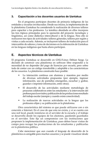 Las tecnologías digitales frente a los desafíos de una educación inclusiva...	 155
3.	 Capacitación a los docentes usuarios de Uantakua
En el programa participan docentes de primaria indígenas de las
entidades y escuelas involucradas. Desde sus inicios, la implementación de
la plataforma Uantakua ha considerado la realización de diversos talleres
para capacitar a los profesores. La temática abordada en ellos incorpora
los tres tópicos principales para la operación del proyecto: tecnología y
lingüística, así como didáctica intercultural y de la lengua. Para ello se
realizaron tres tipos de actividades: talleres generales, talleres por región y
visitas a cada escuela. Además, se incluyeron talleres de traducción para el
intercambio de saberes y toma de decisiones en la elaboración de Uantakua
en las lenguas indígenas que hasta ahora participan.
E.	 Aspectos técnicos de Uantakua
El programa Uantakua se desarrolló en GNU/Linux Debian Sarge. La
decisión de construir una plataforma en software libre respondió a la
necesidad de no depender del pago de licencias por escuela, pero sobre
todo de contar con un código transferible y adaptable a las características
de los usuarios. La plataforma construida hace posible:
•	 La interacción continua con alumnos y maestros por medio
de diversas actividades propuestas (por ejemplo, ingresar
información, uso de pantallas emergentes, escuchar y grabar,
guardar e imprimir información, entre otras).
•	 El desarrollo de las actividades mediante metodología de
proyectos colaborativos entre los estudiantes y la intervención del
profesorparalarevisiónypublicacióndelasproduccionesresultado
del trabajo escolar (siempre y cuando exista conectividad).
•	 La realización de nuevas actividades en la lengua que los
profesores elijan y su publicación en la plataforma.
Otra característica del sistema es que puede utilizarse con o sin
conexión a Internet. En el caso de que esta no exista, y si se cuenta con
una red local, puede instalarse en el servidor de la escuela y el trabajo
se desarrolla desde los equipos de los alumnos, quedando guardados
en el servidor. Esto fija un compromiso con las instituciones que
proponen la implementación de Uantakua, pues deben hacer visitas de
campo para recoger las producciones de los estudiantes y publicarlas
en la plataforma pública.
Cabe mencionar que aun cuando el lenguaje de desarrollo de la
plataforma es amigable para muchos usuarios y se puede visualizar desde
 