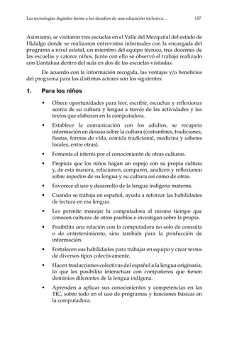 Las tecnologías digitales frente a los desafíos de una educación inclusiva...	 157
Asimismo, se visitaron tres escuelas en el Valle del Mezquital del estado de
Hidalgo donde se realizaron entrevistas informales con la encargada del
programa a nivel estatal, un miembro del equipo técnico, tres docentes de
las escuelas y catorce niños. Junto con ello se observó el trabajo realizado
con Uantakua dentro del aula en dos de las escuelas visitadas.
De acuerdo con la información recogida, las ventajas y/o beneficios
del programa para los distintos actores son los siguientes:
1.	 Para los niños
•	 Ofrece oportunidades para leer, escribir, escuchar y reflexionar
acerca de su cultura y lengua a través de las actividades y los
textos que elaboran en la computadora.
•	 Establece la comunicación con los adultos, se recupera
información en desuso sobre la cultura (costumbres, tradiciones,
fiestas, formas de vida, comida tradicional, medicina y saberes
locales, entre otras).
•	 Fomenta el interés por el conocimiento de otras culturas.
•	 Propicia que los niños hagan un espejo con su propia cultura
y, de esta manera, relacionen, comparen, analicen y reflexionen
sobre aspectos de su lengua y su cultura así como de otras.
•	 Favorece el uso y desarrollo de la lengua indígena materna.
•	 Cuando se trabaja en español, ayuda a reforzar las habilidades
de lectura en esa lengua.
•	 Les permite manejar la computadora al mismo tiempo que
conocen culturas de otros pueblos e investigan sobre la propia.
•	 Posibilita una relación con la computadora no solo de consulta
o de entretenimiento, sino también para la producción de
información.
•	 Fortalecen sus habilidades para trabajar en equipo y crear textos
de diversos tipos colectivamente.
•	 Hacen traducciones colectivas del español a la lengua originaria,
lo que les posibilita interactuar con compañeros que tienen
dominios diferentes de la lengua indígena.
•	 Aprenden a aplicar sus conocimientos y competencias en las
TIC, sobre todo en el uso de programas y funciones básicas en
la computadora.
 