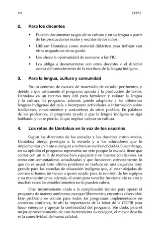 158	CEPAL
2.	 Para los docentes
•	 Pueden documentar rasgos de su cultura y en su lengua a partir
de las producciones orales y escritas de los niños.
•	 Utilizan Uantakua como material didáctico para trabajar con
otras asignaturas de su grado.
•	 Les ofrece la oportunidad de acercarse a las TIC.
•	 Los obliga a documentarse con otros docentes o el director
acerca del conocimiento de la escritura de la lengua indígena.
3.	 Para la lengua, cultura y comunidad
En un contexto de escasez de materiales de estudio pertinentes, y
debido a que justamente el programa apunta a la producción de textos,
Uantakua es un recurso muy útil para fortalecer y valorar la lengua
y la cultura. El programa, además, puede adaptarse a las diferentes
lenguas indígenas del país e incorporar actividades o información sobre
tradiciones, conocimientos y costumbres de otros pueblos. En palabras
de los profesores, el programa ayuda a que la lengua indígena se siga
hablando y no se pierda, lo que implica valorar su cultura.
4.	 Los retos de Uantakua en la voz de los usuarios
Según los directores de las escuelas y los docentes entrevistados,
Uantakua otorga prestigio a la escuela y a los educadores que lo
implementan en tanto su lengua y cultura se ven beneficiadas. Sin embargo,
en su opinión el programa representa un reto porque la escuela tiene que
contar con un aula de medios bien equipada y en buenas condiciones así
como con computadoras actualizadas y que funcionen correctamente, lo
que no es usual. Este último problema se traduce en una exigencia muy
grande para las escuelas de educación indígena que, al estar alejadas de
centros urbanos, no tienen a quien acudir para la revisión de los equipos
y su mantenimiento; además, el costo para tenerlas funcionando es alto y
muchas veces los establecimientos no lo pueden cubrir.
Otro inconveniente alude a la complicación técnica para operar el
programa de manera autónoma, navegar libremente y encontrar el servidor.
Este problema es común para todos los programas implementados en
contextos similares; de ahí la importancia de la labor de la CGEIB para
hacer sinergias y apoyar la continuidad del programa. Sin duda, para el
mejor aprovechamiento de esta herramienta tecnológica, el mayor desafío
es la conectividad de buena calidad.
 
