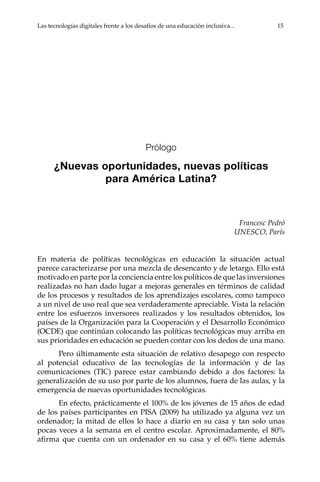 Las tecnologías digitales frente a los desafíos de una educación inclusiva...	 15
Prólogo
¿Nuevas oportunidades, nuevas políticas
para América Latina?
Francesc Pedró
UNESCO, París
En materia de políticas tecnológicas en educación la situación actual
parece caracterizarse por una mezcla de desencanto y de letargo. Ello está
motivado en parte por la conciencia entre los políticos de que las inversiones
realizadas no han dado lugar a mejoras generales en términos de calidad
de los procesos y resultados de los aprendizajes escolares, como tampoco
a un nivel de uso real que sea verdaderamente apreciable. Vista la relación
entre los esfuerzos inversores realizados y los resultados obtenidos, los
países de la Organización para la Cooperación y el Desarrollo Económico
(OCDE) que continúan colocando las políticas tecnológicas muy arriba en
sus prioridades en educación se pueden contar con los dedos de una mano.
Pero últimamente esta situación de relativo desapego con respecto
al potencial educativo de las tecnologías de la información y de las
comunicaciones (TIC) parece estar cambiando debido a dos factores: la
generalización de su uso por parte de los alumnos, fuera de las aulas, y la
emergencia de nuevas oportunidades tecnológicas.
En efecto, prácticamente el 100% de los jóvenes de 15 años de edad
de los países participantes en PISA (2009) ha utilizado ya alguna vez un
ordenador; la mitad de ellos lo hace a diario en su casa y tan solo unas
pocas veces a la semana en el centro escolar. Aproximadamente, el 80%
afirma que cuenta con un ordenador en su casa y el 60% tiene además
 