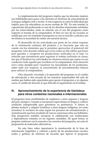 Las tecnologías digitales frente a los desafíos de una educación inclusiva...	 159
La implementación del programa implica que los docentes mejoren
sus habilidades para guiar a los alumnos en términos de conocimiento de
la lengua indígena oral y escrita. A esta exigencia se suma la dificultad que
implica para los educadores su escaso manejo de TIC. En este sentido, la
capacitación del profesorado es uno de los desafíos importantes señalados
por los entrevistados, tanto en relación con el uso del programa como
respecto al manejo de la computadora. Si bien en una de las escuelas se
señaló que una vez instalado el programa su uso es sencillo y práctico, eso
no elimina la necesidad de contar con asesoría técnica.
El desarrollo de las actividades por parte de los niños requiere
de la orientación continua del profesor y es frecuente que este no
cuente con los elementos que le permitan aprovechar el potencial del
programa. Una docente señaló que ni los niños ni ella sabían qué hacer
para guardar y recuperar las producciones realizadas en el aula. La
solución que encontraron para registrar el trabajo realizado en clases,
fue que al finalizar las actividades los alumnos tenían que copiar en sus
cuadernos todo aquello que escribían en la computadora. Esta situación
sirve como ejemplo para visualizar las necesidades de los profesores,
sobre todo con respecto al conocimiento de procedimientos básicos
para utilizar la computadora.
Otra situación vinculada a la operación del programa es el cambio
de adscripción a otra escuela de los maestros responsables del aula de
medios que habían sido capacitados para operar el programa y, en algunos
casos, el cambio de director, lo que dificulta el seguimiento en el trabajo.
H.	 Aprovechamiento de la experiencia de Uantakua
para otros contextos nacionales e internacionales
El programa tiene posibilidades de ampliarse a otras regiones y lenguas
del país, siempre y cuando se incorporen especialistas en lengua y cultura;
condición indispensable para garantizar su pertinencia. A futuro se
plantea traducir y adaptar Uantakua a otras lenguas indígenas, así como
actualizar la escritura de estas según los procesos de estandarización y
normalización que han resultado de nuevos consensos entre sus hablantes.
Esta prospectiva también incorpora la colaboración con instituciones
y dependencias estatales en las regiones atendidas. De igual forma, se
propone continuar con la asesoría a los usuarios del programa, así como la
preparación de materiales alternativos.
En esta línea cobra importancia la construcción de la base de
información lingüística y cultural a partir de las producciones escritas,
orales y gráficas de alumnos de escuelas que operan el programa
 