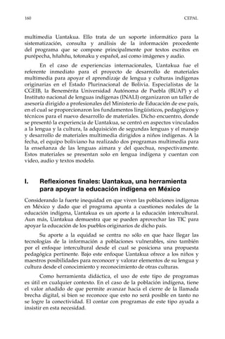 160	CEPAL
multimedia Uantakua. Ello trata de un soporte informático para la
sistematización, consulta y análisis de la información procedente
del programa que se compone principalmente por textos escritos en
purépecha, hñahñu, totonaku y español, así como imágenes y audio.
En el caso de experiencias internacionales, Uantakua fue el
referente inmediato para el proyecto de desarrollo de materiales
multimedia para apoyar el aprendizaje de lengua y culturas indígenas
originarias en el Estado Plurinacional de Bolivia. Especialistas de la
CGEIB, la Benemérita Universidad Autónoma de Puebla (BUAP) y el
Instituto nacional de lenguas indígenas (INALI) organizaron un taller de
asesoría dirigido a profesionales del Ministerio de Educación de ese país,
en el cual se proporcionaron los fundamentos lingüísticos, pedagógicos y
técnicos para el nuevo desarrollo de materiales. Dicho encuentro, donde
se presentó la experiencia de Uantakua, se centró en aspectos vinculados
a la lengua y la cultura, la adquisición de segundas lenguas y el manejo
y desarrollo de materiales multimedia dirigidos a niños indígenas. A la
fecha, el equipo boliviano ha realizado dos programas multimedia para
la enseñanza de las lenguas aimara y del quechua, respectivamente.
Estos materiales se presentan solo en lengua indígena y cuentan con
video, audio y textos modelo.
I.	 Reflexiones finales: Uantakua, una herramienta
para apoyar la educación indígena en México
Considerando la fuerte inequidad en que viven las poblaciones indígenas
en México y dado que el programa apunta a cuestiones nodales de la
educación indígena, Uantakua es un aporte a la educación intercultural.
Aun más, Uantakua demuestra que se pueden aprovechar las TIC para
apoyar la educación de los pueblos originarios de dicho país.
Su aporte a la equidad se centra no sólo en que hace llegar las
tecnologías de la información a poblaciones vulnerables, sino también
por el enfoque intercultural desde el cual se posiciona una propuesta
pedagógica pertinente. Bajo este enfoque Uantakua ofrece a los niños y
maestros posibilidades para reconocer y valorar elementos de su lengua y
cultura desde el conocimiento y reconocimiento de otras culturas.
Como herramienta didáctica, el uso de este tipo de programas
es útil en cualquier contexto. En el caso de la población indígena, tiene
el valor añadido de que permite avanzar hacia el cierre de la llamada
brecha digital, si bien se reconoce que esto no será posible en tanto no
se logre la conectividad. El contar con programas de este tipo ayuda a
insistir en esta necesidad.
 