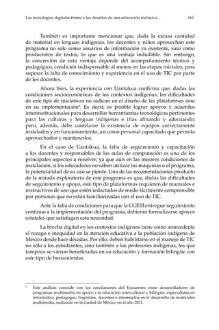 Las tecnologías digitales frente a los desafíos de una educación inclusiva...	 161
También es importante mencionar que, dada la escasa cantidad
de material en lenguas indígenas, los docentes y niños aprovechan este
programa no solo como usuarios de información ya existente, sino como
productores de textos, lo que es una ventaja indudable. Sin embargo,
la concreción de esta ventaja depende del acompañamiento técnico y
pedagógico, condición indispensable al menos en las etapas iniciales, para
superar la falta de conocimiento y experiencia en el uso de TIC por parte
de los docentes.
Ahora bien, la experiencia con Uantakua confirma que, dadas las
condiciones socioeconómicas de los contextos indígenas, las dificultades
de este tipo de iniciativas no radican en el diseño de las plataformas sino
en su implementación9
. Es decir, es posible lograr apoyos y acuerdos
interinstitucionales para desarrollar herramientas tecnológicas pertinentes
para las culturas y lenguas indígenas e irlas afinando y adecuando;
pero, además, debe cautelarse la existencia de equipos correctamente
instalados y en funcionamiento, así como personal capacitado que permita
aprovecharlos y mantenerlos.
En el caso de Uantakua, la falta de seguimiento y capacitación
a los docentes y responsables de las aulas de computación es uno de los
principales aspectos a resolver; ya que aún en las mejores condiciones de
instalación, si los educadores no saben utilizar las máquinas o el programa,
la potencialidad de su uso se pierde. Una de las recomendaciones producto
de la mirada exploratoria de este programa es que, dadas las dificultades
de seguimiento y apoyo, este tipo de plataformas requieren de manuales e
instructivos de uso que estén redactados de modo fácilmente comprensible
por personas que no están familiarizadas con el uso de TIC.
Ante la falta de condiciones para que la CGEIB entregue seguimiento
continuo a la implementación del programa, debieran formalizarse apoyos
estatales que satisfagan esta necesidad.
La brecha digital en los contextos indígenas tiene como antecedente
el rezago e inequidad en la atención educativa a la población indígena de
México desde hace décadas. Por ello, deben habilitarse en el manejo de TIC
no sólo a los estudiantes, sino también a los profesores indígenas, los que
tampoco se vieron beneficiados en su educación y formación bilingüe con
este tipo de herramientas.
9	
Este análisis coincide con las conclusiones del Encuentro entre desarrolladores de
programas multimedia en apoyo a la educación intercultural y bilingüe: especialistas en
informática, pedagogos, lingüistas, docentes e interesados en el desarrollo de materiales
multimedia, realizado en la ciudad de México en el año 2011.
 