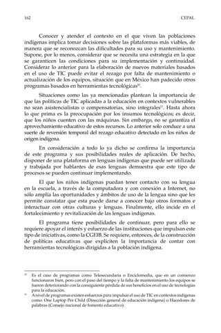 162	CEPAL
Conocer y atender el contexto en el que viven las poblaciones
indígenas implica tomar decisiones sobre las plataformas más viables, de
manera que se reconozcan las dificultades para su uso y mantenimiento.
Supone, por lo menos, considerar que se necesita una estrategia en la que
se garanticen las condiciones para su implementación y continuidad.
Considerar lo anterior para la elaboración de nuevos materiales basados
en el uso de TIC puede evitar el rezago por falta de mantenimiento o
actualización de los equipos, situación que en México han padecido otros
programas basados en herramientas tecnológicas10
.
Situaciones como las ya mencionadas plantean la importancia de
que las políticas de TIC aplicadas a la educación en contextos vulnerables
no sean asistencialistas o compensatorias, sino integrales11
. Hasta ahora
lo que prima es la preocupación por los insumos tecnológicos; es decir,
que los niños cuenten con las máquinas. Sin embargo, no se garantiza el
aprovechamiento educativo de estos recursos. Lo anterior solo conduce a una
suerte de reversión temporal del rezago educativo detectado en los niños de
origen indígena.
En consideración a todo lo ya dicho se confirma la importancia
de este programa y sus posibilidades reales de aplicación. De hecho,
disponer de una plataforma en lenguas indígenas que puede ser utilizada
y trabajada por hablantes de esas lenguas demuestra que este tipo de
procesos se pueden continuar implementando.
El que los niños indígenas puedan tener contacto con su lengua
en la escuela, a través de la computadora y con conexión a Internet, no
sólo amplía las oportunidades y ámbitos de uso de la lengua sino que les
permite constatar que esta puede darse a conocer bajo otros formatos e
interactuar con otras culturas y lenguas. Finalmente, ello incide en el
fortalecimiento y revitalización de las lenguas indígenas.
El programa tiene posibilidades de continuar, pero para ello se
requiere apoyar el interés y esfuerzo de las instituciones que impulsan este
tipo de iniciativas, como la CGEIB. Se requiere, entonces, de la construcción
de políticas educativas que expliciten la importancia de contar con
herramientas tecnológicas dirigidas a la población indígena.
10	
Es el caso de programas como Telesecundaria o Enciclomedia, que en un comienzo
funcionaron bien, pero con el paso del tiempo y la falta de mantenimiento los equipos se
fueron deteriorando con la consiguiente pérdida de sus beneficios en el uso de tecnologías
para la educación.
11	
Anivel de programas existen esfuerzos para impulsar el uso de TIC en contextos indígenas
como: One Laptop Per Child (Dirección general de educación indígena) o Hacedores de
palabras (Consejo nacional de fomento educativo).
 