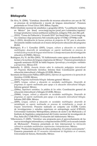 164	CEPAL
Bibliografía
De Alva, N. (2006), “Uantakua: desarrollo de recursos educativos con uso de TIC
en procesos de revitalización y rescate de lenguas minoritarias”. Ponencia
presentada en Virtual Educa 2006, Bilbao, España.
INEGI (Instituto nacional de estadística y geografía) (2012), “La población indígena
en México” [en línea] www.inegi.org.mx/prod_serv/contenidos/espanol/
bvinegi/productos/censos/poblacion/poblacion_indigena/Pob_ind_Mex.pdf.
___	(2010), “Censo de Población y Vivienda 2010” [en línea] http://www.inegi.org.
mx/sistemas/olap/proyectos/bd/consulta.asp?p=17118&c=27769&s=est#.
Jara, I. (2011), Identificación de buenas prácticas de proyectos de TIC para la educación.
Documento inédito realizado en el marco del proyecto educación del programa
@LIS2.
Rodríguez, B e I. González (2005), Lengua, cultura y educación en sociedades
multilingües: desarrollo de metodologías en soporte multimedia en procesos de
revitalización y rescate de lenguas minoritarias. Consejo mexicano de investigación
educativa (COMIE), México.
Rodríguez, B y N. del Río (2003), “El Addizionario como apoyo al desarrollo de la
lectura y la escritura de lenguas originarias de México”. Ponencia presentada en
segundo seminario OCDE de habla hispana Aprendizaje y tecnologías: realidades
y perspectivas, México D.F.
Sartorello, S. (2010), Asesoría técnica sobre la evaluación pedagógica intercultural
del Programa Multimedia Uantakua. Informe final. Coordinación general de
educación intercultural y bilingüe (CGEIB), México.
Secretaría de Educación Pública (SEP) (2011), Informes de seguimiento a la operación de
Uantakua. CGEIB, México.
___	(2010), Programa multimedia bilingüe. Informe general. México.
___	(2007), Lengua, cultura y educación en sociedades multilingües. Desarrollo de
programas en soporte multimedia para apoyo a la educación intercultural bilingüe.
Informe general. México.
___	(2006a), Sapichueri uantakua. La palabra de los niños. Coordinación general de
educación intercultural y bilingüe (CGEIB), México.
___	(2006b), Lengua, cultura y educación en sociedades multilingües. Desarrollo de
programas en soporte multimedia para apoyo a la educación intercultural bilingüe.
Informe 2003-2006. México.
___	(2005), Lengua, cultura y educación en sociedades multilingües: desarrollo de
metodologías en soporte multimedia en procesos de revitalización y rescate de
lenguas minoritarias. Proyecto realizado en conjunto con CGEIB, Centro
de investigaciones y estudios superiores en antropología social (CIESAS),
Universidad Autónoma Metropolitana, Jefatura de sector 2 de Michoacán y el
Instituto de lingüística computacional del Centro nacional de investigación de
Pisa, Italia (ILC-CNR-PISA). Evaluación del Addizionario. México.
Villavicencio, F. (2005), “Uantakua: una propuesta para el aprovechamiento de las
nuevas tecnologías informáticas y computacionales (NTIC) en la escuela (estado
de Michoacán)”. Ponencia presentada en foro internacional La interacción
cultural en sociedades multiétnicas: experiencias e interpretaciones. México.
___	(2004), “Producción lingüística de niños purépechas. Un primer acercamiento”.
Ponencia presentada en VI encuentro internacional de lingüística en el noroeste,
Universidad de Sonora, Hermosillo, México.
 