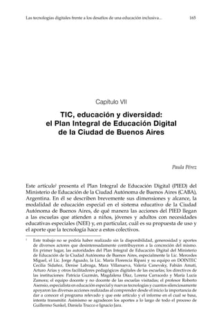 Las tecnologías digitales frente a los desafíos de una educación inclusiva...	 165
Capítulo VII
TIC, educación y diversidad:
el Plan Integral de Educación Digital
de la Ciudad de Buenos Aires
Paula Pérez
Este artículo1
presenta el Plan Integral de Educación Digital (PIED) del
Ministerio de Educación de la Ciudad Autónoma de Buenos Aires (CABA),
Argentina. En él se describen brevemente sus dimensiones y alcance, la
modalidad de educación especial en el sistema educativo de la Ciudad
Autónoma de Buenos Aires, de qué manera las acciones del PIED llegan
a las escuelas que atienden a niños, jóvenes y adultos con necesidades
educativas especiales (NEE) y, en particular, cuál es su propuesta de uso y
el aporte que la tecnología hace a estos colectivos.
1	
Este trabajo no se podría haber realizado sin la disponibilidad, generosidad y aportes
de diversos actores que desinteresadamente contribuyeron a la concreción del mismo.
En primer lugar, las autoridades del Plan Integral de Educación Digital del Ministerio
de Educación de la Ciudad Autónoma de Buenos Aires, especialmente la Lic. Mercedes
Miguel, el Lic. Jorge Aguado, la Lic. María Florencia Ripani y su equipo en DOINTEC
Cecilia Sidañez, Denise Labraga, Mara Villanueva, Valeria Canevsky, Fabián Amati,
Arturo Arias y otros facilitadores pedagógicos digitales de las escuelas; los directivos de
las instituciones: Patricia Guzmán, Magdalena Díaz, Lorena Carracedo y María Lucía
Zamora; el equipo docente y no docente de las escuelas visitadas; el profesor Roberto
Asensio, especialista en educación especial y nuevas tecnologías y cuantos silenciosamente
apoyaron las diversas acciones realizadas al comprender desde el inicio la importancia de
dar a conocer el programa relevado y que este artículo y el informe en el cual se basa,
intenta transmitir. Asimismo se agradecen los aportes a lo largo de todo el proceso de
Guillermo Sunkel, Daniela Trucco e Ignacio Jara.
 