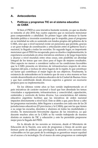 166	CEPAL
A.	Antecedentes
1.	 Políticas y programas TIC en el sistema educativo
de CABA
Si bien el PIED es una iniciativa bastante reciente, ya que su diseño
se remonta al año 2010, hay cuatro aspectos que es necesario mencionar
para comprenderlo a cabalidad. En primer lugar cabe destacar la fuerte
decisión política e inversión económica que lo respalda, pues el programa
en su totalidad no sólo es sostenido con fondos propios del gobierno de la
CABA, sino que a nivel nacional existe un panorama que permite, gracias
a un gran trabajo de coordinación y articulación entre el gobierno local y
nacional, la llegada a todas las escuelas. En segundo lugar, es importante
mencionar que el PIED ha recuperado, para su diseño e implementación, la
experiencia acumulada en otras iniciativas similares y de larga trayectoria
y alcance a nivel mundial; entre otras cosas, esto posibilita un abordaje
integral de los temas que son clave para el logro de mejores resultados.
Otro aspecto no menor a considerar radica en las condiciones favorables
que la CABA presenta en términos de infraestructura respecto de otras
regiones del país, e incluso de otros lugares de la región, lo que constituye
un factor que contribuye al mejor logro de sus objetivos. Finalmente, la
existencia de antecedentes en la materia que de una u otra manera se han
venido desarrollando en el sistema educativo de la Ciudad de Buenos Aires
y que han contribuido desde diversos aspectos a generar un escenario
propicio para su implementación.
En los últimos veinte años se han venido implementando en el
país iniciativas de carácter nacional o local que han abordado los temas
vinculados a equipamiento, infraestructura y conectividad, capacitación,
contenidos y currículo de forma diversa. Las características del sistema
educativo argentino facilitan que las iniciativas de orden nacional
impacten directamente a nivel local. Esto se debe a que, para llevar a cabo
los programas nacionales, debe llegarse a acuerdos con cada una de las 24
jurisdicciones educativas (23 provincias y la CABA), que son las que tienen
a su cargo las escuelas, docentes y alumnos en todas las modalidades y
niveles. Se mencionarán brevemente algunas de las iniciativas, ya que
durante muchos años en la CABA se ha venido trabajando de manera
distinta en materia de TIC y educación y esto ha permitido prepararse
mejor para la llegada del PIED.
En la década de los noventa se iniciaron, desde el Ministerio de
Educación de la Nación, una serie de programas o líneas de acción que
forman parte de políticas que privilegian la atención a los sectores más
vulnerables en los que parte de la estrategia es garantizar mayor equidad
en el acceso a la tecnología. En el marco de estos programas se contempló
 