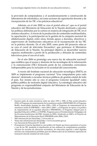 Las tecnologías digitales frente a los desafíos de una educación inclusiva...	 167
la provisión de computadoras y el acondicionamiento o construcción de
laboratorios de informática, así como acciones de capacitación docente y de
incorporación de las TIC a las prácticas educativas2
.
Además, en el año 2000 se crea el portal educ.ar3
, que es el portal
educativo del Ministerio de Educación de la Nación destinado a ejecutar
las políticas definidas por la cartera en materia de integración de TIC en el
sistema educativo. A través de la producción de contenidos multimediales,
la capacitación y la participación en la gestión de la campaña nacional de
alfabetización digital, entre otras, brinda apoyo a docentes, directivos y
supervisores de instituciones educativas en la incorporación de las TIC
en la práctica docente. En el año 2005, como parte del proyecto educ.ar
se crea el canal de televisión Encuentro4
, que pertenece al Ministerio
de Educación de la Nación. Su principal objetivo es desarrollar nuevos
espacios multimedia a partir de la producción y difusión de contenidos
televisivos para el uso en el aula.
En el año 2006 se promulga una nueva ley de educación nacional5
que establece que el acceso y dominio de las tecnologías de la información
y la comunicación (TIC) formarán parte de los contenidos curriculares
indispensables para la inclusión en la sociedad del conocimiento.
A través del Instituto nacional de educación tecnológica (INET), en
2009 se implementa el programa nacional “Una computadora para cada
alumno”, destinado a escuelas técnicas públicas de gestión estatal de todo
el país. Ese mismo año se crea el programa Conectar Igualdad6
como
política pública de inclusión digital educativa. La estrategia educativa del
programa es responsabilidad conjunta del Ministerio de Educación de la
Nación y de las jurisdicciones.
2	
Forman parte de estas iniciativas entre los años 1993 y 1998, el Plan social educativo
(PSE); el Programa de mejoramiento de la enseñanza media (PRODYMES II); el Programa
RedEs, desarrollado durante los años 1998 y 1999; el Programa de mejoramiento de la
enseñanza media II (PROMSE) —años 2003 a 2009—; el Programa de apoyo a la política
de mejoramiento de la equidad educativa (PROMEDU); el Programa integral para la
Igualdad Educativa (PIIE); y el FOPIIE, Programa para el Fortalecimiento Pedagógico de
las Escuelas beneficiarias del PIIE, iniciado en 2004 y finalizado en 2009 y el Proyecto de
Mejoramiento de la Educación Rural (PROMER) entre 2008 y 2010.
3	
Más información [en línea] http://www.educ.ar.
4	
Véase más información [en línea] http://www.encuentro.gov.ar.
5	
Ley Nacional de Educación N° 26.206.
6	
El programa Conectar Igualdad es una política de Estado que busca garantizar el acceso
y uso de las TIC mediante la distribución de tres millones de computadoras portátiles.
Alcanza las escuelas de educación secundaria, de educación especial y aulas digitales
móviles con computadoras portátiles para los últimos años de los institutos superiores de
formación docente estatales de todo el país.
 