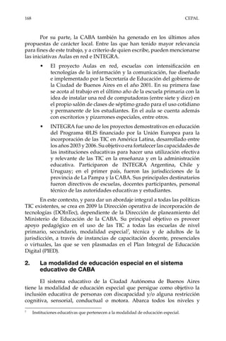 168	CEPAL
Por su parte, la CABA también ha generado en los últimos años
propuestas de carácter local. Entre las que han tenido mayor relevancia
para fines de este trabajo, y a criterio de quien escribe, pueden mencionarse
las iniciativas Aulas en red e INTEGRA.
•	 El proyecto Aulas en red, escuelas con intensificación en
tecnologías de la información y la comunicación, fue diseñado
e implementado por la Secretaría de Educación del gobierno de
la Ciudad de Buenos Aires en el año 2001. En su primera fase
se acota al trabajo en el último año de la escuela primaria con la
idea de instalar una red de computadoras (entre siete y diez) en
el propio salón de clases de séptimo grado para el uso cotidiano
y permanente de los estudiantes. En el aula se cuenta además
con escritorios y pizarrones especiales, entre otros.
•	 INTEGRA fue uno de los proyectos demostrativos en educación
del Programa @LIS financiado por la Unión Europea para la
incorporación de las TIC en América Latina, desarrollado entre
los años 2003 y 2006. Su objetivo era fortalecer las capacidades de
las instituciones educativas para hacer una utilización efectiva
y relevante de las TIC en la enseñanza y en la administración
educativa. Participaron de INTEGRA Argentina, Chile y
Uruguay; en el primer país, fueron las jurisdicciones de la
provincia de La Pampa y la CABA. Sus principales destinatarios
fueron directivos de escuelas, docentes participantes, personal
técnico de las autoridades educativas y estudiantes.
En este contexto, y para dar un abordaje integral a todas las políticas
TIC existentes, se crea en 2009 la Dirección operativa de incorporación de
tecnologías (DOInTec), dependiente de la Dirección de planeamiento del
Ministerio de Educación de la CABA. Su principal objetivo es proveer
apoyo pedagógico en el uso de las TIC a todas las escuelas de nivel
primario, secundario, modalidad especial7
, técnica y de adultos de la
jurisdicción, a través de instancias de capacitación docente, presenciales
o virtuales, las que se ven plasmadas en el Plan Integral de Educación
Digital (PIED).
2.	 La modalidad de educación especial en el sistema
educativo de CABA
El sistema educativo de la Ciudad Autónoma de Buenos Aires
tiene la modalidad de educación especial que persigue como objetivo la
inclusión educativa de personas con discapacidad y/o alguna restricción
cognitiva, sensorial, conductual o motora. Abarca todos los niveles y
7	
Instituciones educativas que pertenecen a la modalidad de educación especial.
 