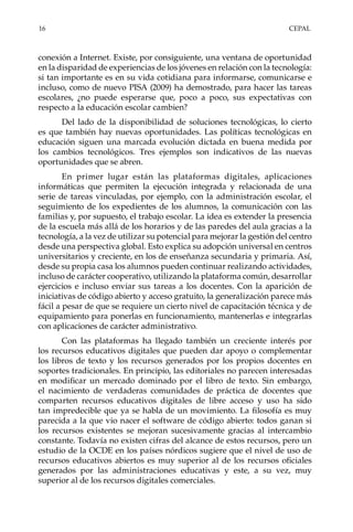 16	CEPAL
conexión a Internet. Existe, por consiguiente, una ventana de oportunidad
en la disparidad de experiencias de los jóvenes en relación con la tecnología:
si tan importante es en su vida cotidiana para informarse, comunicarse e
incluso, como de nuevo PISA (2009) ha demostrado, para hacer las tareas
escolares, ¿no puede esperarse que, poco a poco, sus expectativas con
respecto a la educación escolar cambien?
Del lado de la disponibilidad de soluciones tecnológicas, lo cierto
es que también hay nuevas oportunidades. Las políticas tecnológicas en
educación siguen una marcada evolución dictada en buena medida por
los cambios tecnológicos. Tres ejemplos son indicativos de las nuevas
oportunidades que se abren.
En primer lugar están las plataformas digitales, aplicaciones
informáticas que permiten la ejecución integrada y relacionada de una
serie de tareas vinculadas, por ejemplo, con la administración escolar, el
seguimiento de los expedientes de los alumnos, la comunicación con las
familias y, por supuesto, el trabajo escolar. La idea es extender la presencia
de la escuela más allá de los horarios y de las paredes del aula gracias a la
tecnología, a la vez de utilizar su potencial para mejorar la gestión del centro
desde una perspectiva global. Esto explica su adopción universal en centros
universitarios y creciente, en los de enseñanza secundaria y primaria. Así,
desde su propia casa los alumnos pueden continuar realizando actividades,
incluso de carácter cooperativo, utilizando la plataforma común, desarrollar
ejercicios e incluso enviar sus tareas a los docentes. Con la aparición de
iniciativas de código abierto y acceso gratuito, la generalización parece más
fácil a pesar de que se requiere un cierto nivel de capacitación técnica y de
equipamiento para ponerlas en funcionamiento, mantenerlas e integrarlas
con aplicaciones de carácter administrativo.
Con las plataformas ha llegado también un creciente interés por
los recursos educativos digitales que pueden dar apoyo o complementar
los libros de texto y los recursos generados por los propios docentes en
soportes tradicionales. En principio, las editoriales no parecen interesadas
en modificar un mercado dominado por el libro de texto. Sin embargo,
el nacimiento de verdaderas comunidades de práctica de docentes que
comparten recursos educativos digitales de libre acceso y uso ha sido
tan impredecible que ya se habla de un movimiento. La filosofía es muy
parecida a la que vio nacer el software de código abierto: todos ganan si
los recursos existentes se mejoran sucesivamente gracias al intercambio
constante. Todavía no existen cifras del alcance de estos recursos, pero un
estudio de la OCDE en los países nórdicos sugiere que el nivel de uso de
recursos educativos abiertos es muy superior al de los recursos oficiales
generados por las administraciones educativas y este, a su vez, muy
superior al de los recursos digitales comerciales.
 