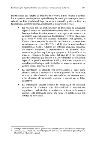 Las tecnologías digitales frente a los desafíos de una educación inclusiva...	 169
modalidades del sistema de manera de ofrecer a niños, jóvenes y adultos
los apoyos necesarios para el aprendizaje y la participación en propuestas
educativas. Esta modalidad depende de una dirección y atiende tres ejes
fundamentales: instituciones, orientación e integración escolar.
•	 En relación con las instituciones8
, la Dirección de educación
especial abarca una serie de instituciones educativas tales como
las escuelas hospitalarias, escuelas de recuperación, escuelas de
educación especial, atención domiciliaria y centros educativos
para niños y niñas con diversos trastornos (por ejemplo, el
Centro educativo para la atención de alumnos con trastornos
emocionales severos, CENTES, o el Centro de enfermedades
respiratorias, CERI). Además de entregar atención específica
de manera transitoria o permanente a los alumnos, estas
escuelas organizan equipos que apoyan su integración a las
escuelas comunes. Según datos del año 2010, las personas
con discapacidad que asisten a establecimientos de educación
especial de gestión estatal son 4.807 y el número de personas
con discapacidad que están incluidas en escuelas comunes de
gestión estatal asciende a 1.4889
.
•	 La orientación es ofrecida por profesionales y tiene como
objetivo derivar e incorporar a niños y jóvenes a la institución
educativa más adecuada a sus necesidades, así como orientar
a los docentes de educación especial y común en su labor
educativa.
•	 La integración escolar supone la posibilidad de inserción
educativa de alumnos con discapacidad o restricciones
cognitivas, conductuales, sensoriales o motoras en la escuela
común. Está planteada como una tarea en colaboración con
actores de otras áreas.
8	
Este tipo de instituciones son las que han sido visitadas para el desarrollo de este trabajo.
9	
Antunez, D., J. Perez y L. Rosemberg (2010) con base en información provista por la
Dirección de educación especial.
 