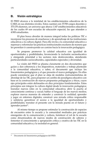 170	CEPAL
B.	 Visión estratégica
El PIED alcanza a la totalidad de los establecimientos educativos de la
CABA en sus distintos niveles. Estos cuentan con 37.700 cargos docentes y
373.170 alumnos, un universo que abarca 1.147 establecimientos educativos
de los cuales 69 son escuelas de educación especial, las que atienden a
4.900 estudiantes.
El plan busca abordar de manera integral todas las políticas TIC e
incorporar los procesos de enseñanza y de aprendizaje de las instituciones
educativas a la cultura digital. Para ello invita a la comunidad educativa a
repensar y reformular las prácticas institucionales escolares de manera que
les permitan ir construyendo un camino hacia la innovación pedagógica.
Se propone promover la calidad educativa con igualdad de
oportunidades y posibilidades, favoreciendo la inclusión socioeducativa
y otorgando prioridad a los sectores más desfavorecidos, atendiendo
particularidades socioculturales, capacidades especiales y diversidad.
La visión del PIED se plasma claramente en dos documentos que
guían y dan coherencia a los dispositivos, materiales y trabajo planteado
a la comunidad educativa; a saber, el documento que incluye los
lineamientos pedagógicos y el que presenta el marco pedagógico. En ellos
puede constatarse que el plan se aleja de modelos instrumentalistas de
abordaje de las TIC, para proponer un cambio de paradigma educativo con
base en la construcción de nuevas propuestas pedagógicas y éticas, cuyos
ejes principales están delineados en diez principios fundamentales. Estos
principios son integrar la cultura digital desde la innovación pedagógica;
transitar nuevos roles en la comunidad educativa; abrir la puerta al
conocimiento continuo y social; hablar el lenguaje de los nuevos medios;
explorar nuevas maneras de entender y construir la realidad; aprender
y jugar en entornos digitales; construir una mirada crítica responsable
y solidaria; garantizar el acceso a la igualdad de oportunidades y
posibilidades; transitar el presente con la mirada puesta en el futuro y
aprender juntos10
.
Al mismo tiempo se propone estimular la construcción de espacios
de encuentro entre la escuela y la comunidad mediados por prácticas
emergentes de la comunicación y cultura, fortalecer el rol de la escuela
como dinamizadora de nuevos modos de construcción de saberes y
fomentar el conocimiento y apropiación crítica y creativa de las TIC en la
comunidad educativa y la sociedad en general.
10	
Documento de lineamientos pedagógicos del PIED.
 