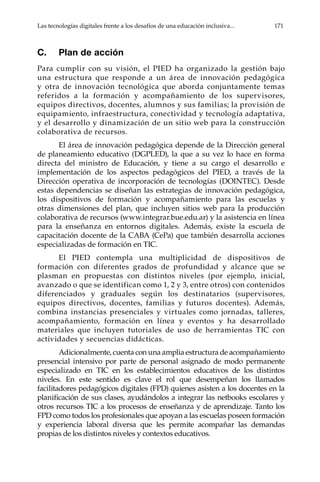 Las tecnologías digitales frente a los desafíos de una educación inclusiva...	 171
C.	 Plan de acción
Para cumplir con su visión, el PIED ha organizado la gestión bajo
una estructura que responde a un área de innovación pedagógica
y otra de innovación tecnológica que aborda conjuntamente temas
referidos a la formación y acompañamiento de los supervisores,
equipos directivos, docentes, alumnos y sus familias; la provisión de
equipamiento, infraestructura, conectividad y tecnología adaptativa,
y el desarrollo y dinamización de un sitio web para la construcción
colaborativa de recursos.
El área de innovación pedagógica depende de la Dirección general
de planeamiento educativo (DGPLED), la que a su vez lo hace en forma
directa del ministro de Educación, y tiene a su cargo el desarrollo e
implementación de los aspectos pedagógicos del PIED, a través de la
Dirección operativa de incorporación de tecnologías (DOINTEC). Desde
estas dependencias se diseñan las estrategias de innovación pedagógica,
los dispositivos de formación y acompañamiento para las escuelas y
otras dimensiones del plan, que incluyen sitios web para la producción
colaborativa de recursos (www.integrar.bue.edu.ar) y la asistencia en línea
para la enseñanza en entornos digitales. Además, existe la escuela de
capacitación docente de la CABA (CePa) que también desarrolla acciones
especializadas de formación en TIC.
El PIED contempla una multiplicidad de dispositivos de
formación con diferentes grados de profundidad y alcance que se
plasman en propuestas con distintos niveles (por ejemplo, inicial,
avanzado o que se identifican como 1, 2 y 3, entre otros) con contenidos
diferenciados y graduales según los destinatarios (supervisores,
equipos directivos, docentes, familias y futuros docentes). Además,
combina instancias presenciales y virtuales como jornadas, talleres,
acompañamiento, formación en línea y eventos y ha desarrollado
materiales que incluyen tutoriales de uso de herramientas TIC con
actividades y secuencias didácticas.
Adicionalmente, cuenta con una amplia estructura de acompañamiento
presencial intensivo por parte de personal asignado de modo permanente
especializado en TIC en los establecimientos educativos de los distintos
niveles. En este sentido es clave el rol que desempeñan los llamados
facilitadores pedagógicos digitales (FPD) quienes asisten a los docentes en la
planificación de sus clases, ayudándolos a integrar las netbooks escolares y
otros recursos TIC a los procesos de enseñanza y de aprendizaje. Tanto los
FPD como todos los profesionales que apoyan a las escuelas poseen formación
y experiencia laboral diversa que les permite acompañar las demandas
propias de los distintos niveles y contextos educativos.
 