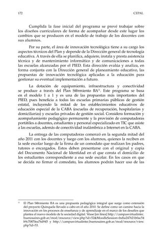 172	CEPAL
Cumplida la fase inicial del programa se prevé trabajar sobre
los diseños curriculares de forma de acompañar desde este lugar los
cambios que se producen en el modelo de trabajo de los docentes con
sus alumnos.
Por su parte, el área de innovación tecnológica tiene a su cargo los
aspectos técnicos del Plan y depende de la Dirección general de tecnología
educativa. A través de ella se planifica, adquiere, instala y presta asistencia
técnica y de mantenimiento informático y de comunicaciones a todas
las escuelas alcanzadas por el PIED. Esta dirección evalúa y analiza, en
forma conjunta con la Dirección general de planeamiento educativo, las
propuestas de innovación tecnológica aplicadas a la educación para
gestionar su eventual implementación a futuro.
La dotación de equipamiento, infraestructura y conectividad
se produce a través del Plan S@rmiento BA11
. Este programa se basa
en el modelo 1 a 1 y es una de las propuestas más importantes del
PIED, pues beneficia a todas las escuelas primarias públicas de gestión
estatal, incluyendo la mitad de los establecimientos educativos de
educación especial de la CABA (escuelas de recuperación, hospitalarias y
domiciliarias) y escuelas privadas de gestión social. Considera formación y
acompañamiento pedagógico permanente y la provisión de computadoras
portátiles a docentes, estudiantes y personal especializado en TIC que asiste
a las escuelas, además de conectividad inalámbrica a Internet en la CABA.
La entrega de las computadoras comenzó en la segunda mitad del
año 2011 con los docentes y luego con los alumnos, quienes la reciben en
la sede escolar luego de la firma de un comodato que realizan los padres,
tutores o encargados. Estos deben presentarse con el original y copia
del Documento Nacional de Identidad en el que consta el domicilio de
los estudiantes correspondiente a esa sede escolar. En los casos en que
se decida no firmar el comodato, los alumnos podrán hacer uso de las
11	
El Plan S@rmiento BA es una propuesta pedagógica integral que surge como extensión
del proyecto Quinquela llevado a cabo en el año 2010. Se define como un camino hacia la
innovación en los procesos de enseñanza y de aprendizaje en el marco de los desafíos que
plantea el nuevo modelo de la sociedad digital. Véase [en línea] http://campusvirtualintec.
buenosaires.gob.ar/mod/resource/view.php?id=52&MoodleSession=beba247621b0ac54
b9c70870ea76d945 y http://campusvirtualintec.buenosaires.gob.ar/mod/resource/view.
php?id=53.
 