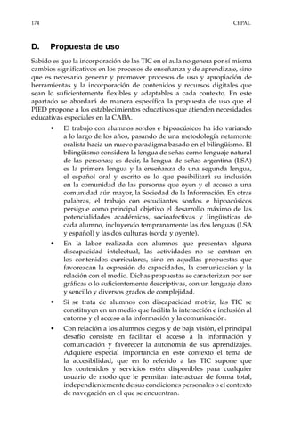 174	CEPAL
D.	 Propuesta de uso
Sabido es que la incorporación de las TIC en el aula no genera por sí misma
cambios significativos en los procesos de enseñanza y de aprendizaje, sino
que es necesario generar y promover procesos de uso y apropiación de
herramientas y la incorporación de contenidos y recursos digitales que
sean lo suficientemente flexibles y adaptables a cada contexto. En este
apartado se abordará de manera específica la propuesta de uso que el
PIED propone a los establecimientos educativos que atienden necesidades
educativas especiales en la CABA.
•	 El trabajo con alumnos sordos e hipoacúsicos ha ido variando
a lo largo de los años, pasando de una metodología netamente
oralista hacia un nuevo paradigma basado en el bilingüismo. El
bilingüismo considera la lengua de señas como lenguaje natural
de las personas; es decir, la lengua de señas argentina (LSA)
es la primera lengua y la enseñanza de una segunda lengua,
el español oral y escrito es lo que posibilitará su inclusión
en la comunidad de las personas que oyen y el acceso a una
comunidad aún mayor, la Sociedad de la Información. En otras
palabras, el trabajo con estudiantes sordos e hipoacúsicos
persigue como principal objetivo el desarrollo máximo de las
potencialidades académicas, socioafectivas y lingüísticas de
cada alumno, incluyendo tempranamente las dos lenguas (LSA
y español) y las dos culturas (sorda y oyente).
•	 En la labor realizada con alumnos que presentan alguna
discapacidad intelectual, las actividades no se centran en
los contenidos curriculares, sino en aquellas propuestas que
favorezcan la expresión de capacidades, la comunicación y la
relación con el medio. Dichas propuestas se caracterizan por ser
gráficas o lo suficientemente descriptivas, con un lenguaje claro
y sencillo y diversos grados de complejidad.
•	 Si se trata de alumnos con discapacidad motriz, las TIC se
constituyen en un medio que facilita la interacción e inclusión al
entorno y el acceso a la información y la comunicación.
•	 Con relación a los alumnos ciegos y de baja visión, el principal
desafío consiste en facilitar el acceso a la información y
comunicación y favorecer la autonomía de sus aprendizajes.
Adquiere especial importancia en este contexto el tema de
la accesibilidad, que en lo referido a las TIC supone que
los contenidos y servicios estén disponibles para cualquier
usuario de modo que le permitan interactuar de forma total,
independientemente de sus condiciones personales o el contexto
de navegación en el que se encuentran.
 