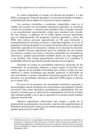 Las tecnologías digitales frente a los desafíos de una educación inclusiva...	 175
La visión compartida en cuanto a la elección del modelo 1 a 1 del
PIED y el programa Conectar Igualdad a nivel nacional facilita el trabajo y
la identificación de los objetivos a alcanzar en forma conjunta.
Las acciones vinculadas a cuestiones compartidas, como es el
trabajo con escuelas con necesidades educativas especiales, se coordinan
a través de reuniones y comunicación periódica entre el equipo nacional
y uno jurisdiccional especialmente creado para mantener este vínculo.
De esta manera, el gobierno de la CABA aporta recursos adicionales
para la implementación del programa Conectar Igualdad a través del
PIED. Esto incluye personal especializado en TIC para formación y
acompañamiento en escuelas, recursos y contenidos digitales. A su vez, el
programa Conectar Igualdad con el apoyo del portal educ.ar ha elaborado
materiales específicos de formación y trabajo en el aula para los docentes
como también diversas aplicaciones para las netbooks; de esa manera
los alumnos cuentan con acceso a diversos contenidos sin necesidad de
conectarse y pueden aprovecharlos también desde sus casas integrando
a sus familias. Esto resulta especialmente relevante si se considera la
posibilidad adicional que brinda el poder ejercitar en sus hogares.
Teniendo en cuenta las necesidades educativas especiales de los
estudiantes, los principales objetivos a lograr según se describe más
arriba, algunas de las posibles actividades que ayudan al logro de esos
objetivos y ciertas tecnologías que pueden potenciar el desarrollo de
esas actividades, se puede vislumbrar el principal aporte de las TIC a las
personas con necesidades educativas especiales (NEE) según se plasma
en el cuadro VII.1.
El acceso de las personas con necesidades educativas especiales a
las tecnologías supone incorporar las características que propone el diseño
universal12
tales como ubicuidad, invisibilidad y adaptabilidad. De esta
manera, el manejo que se realice de las computadoras se hará en la forma
más estándar posible y así, lo que se aprende en la escuela, podrá también
aplicarse fuera de ella.
Algunas experiencias interesantes que surgen a partir de la
propuesta de uso planteada a las escuelas y que han sido registradas por el
Ministerio de Educación o bien por los mismos docentes de las escuelas, se
pueden apreciar en el cuadro VII.2.
12	
El diseño universal es un paradigma del diseño que dirige sus acciones al desarrollo de
productos y entornos de fácil acceso para el mayor número de personas posible, sin la
necesidad de adaptarlos o rediseñarlos de una forma especial. Alcanza todos los aspectos
de la accesibilidad y se dirige a todas las personas, incluidas las personas con discapacidad
(Wikipedia, 2011).
 