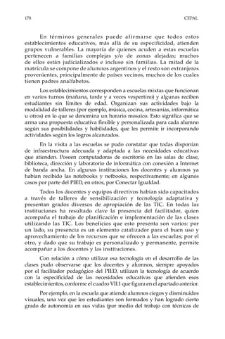 178	CEPAL
En términos generales puede afirmarse que todos estos
establecimientos educativos, más allá de su especificidad, atienden
grupos vulnerables. La mayoría de quienes acuden a estas escuelas
pertenecen a familias complejas y/o de zonas alejadas; muchos
de ellos están judicializados e incluso sin familias. La mitad de la
matrícula se compone de alumnos argentinos y el resto son extranjeros
provenientes, principalmente de países vecinos, muchos de los cuales
tienen padres analfabetos.
Los establecimientos corresponden a escuelas mixtas que funcionan
en varios turnos (mañana, tarde y a veces vespertino) y algunas reciben
estudiantes sin límites de edad. Organizan sus actividades bajo la
modalidad de talleres (por ejemplo, música, cocina, artesanías, informática
u otros) en lo que se denomina un horario mosaico. Esto significa que se
arma una propuesta educativa flexible y personalizada para cada alumno
según sus posibilidades y habilidades, que les permite ir incorporando
actividades según los logros alcanzados.
En la visita a las escuelas se pudo constatar que todas disponían
de infraestructura adecuada y adaptada a las necesidades educativas
que atienden. Poseen computadoras de escritorio en las salas de clase,
biblioteca, dirección y laboratorio de informática con conexión a Internet
de banda ancha. En algunas instituciones los docentes y alumnos ya
habían recibido las notebooks y netbooks, respectivamente; en algunos
casos por parte del PIED, en otros, por Conectar Igualdad.
Todos los docentes y equipos directivos habían sido capacitados
a través de talleres de sensibilización y tecnología adaptativa y
presentan grados diversos de apropiación de las TIC. En todas las
instituciones ha resultado clave la presencia del facilitador, quien
acompaña el trabajo de planificación e implementación de las clases
utilizando las TIC. Los beneficios que esto presenta son varios: por
un lado, su presencia es un elemento catalizador para el buen uso y
aprovechamiento de los recursos que se ofrecen a las escuelas; por el
otro, y dado que su trabajo es personalizado y permanente, permite
acompañar a los docentes y las instituciones.
Con relación a cómo utilizar esa tecnología en el desarrollo de las
clases pudo observarse que los docentes y alumnos, siempre apoyados
por el facilitador pedagógico del PIED, utilizan la tecnología de acuerdo
con la especificidad de las necesidades educativas que atienden esos
establecimientos, conforme el cuadro VII.1 que figura en el apartado anterior.
Por ejemplo, en la escuela que atiende alumnos ciegos y disminuidos
visuales, una vez que los estudiantes son formados y han logrado cierto
grado de autonomía en sus vidas (por medio del trabajo con técnicas de
 