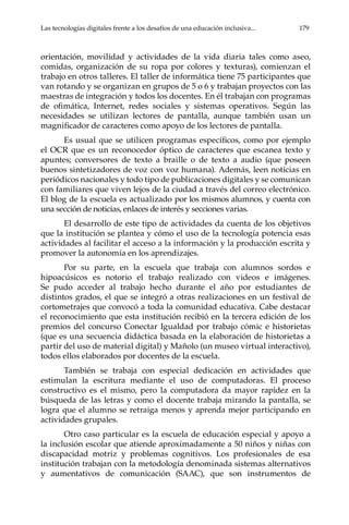 Las tecnologías digitales frente a los desafíos de una educación inclusiva...	 179
orientación, movilidad y actividades de la vida diaria tales como aseo,
comidas, organización de su ropa por colores y texturas), comienzan el
trabajo en otros talleres. El taller de informática tiene 75 participantes que
van rotando y se organizan en grupos de 5 o 6 y trabajan proyectos con las
maestras de integración y todos los docentes. En él trabajan con programas
de ofimática, Internet, redes sociales y sistemas operativos. Según las
necesidades se utilizan lectores de pantalla, aunque también usan un
magnificador de caracteres como apoyo de los lectores de pantalla.
Es usual que se utilicen programas específicos, como por ejemplo
el OCR que es un reconocedor óptico de caracteres que escanea texto y
apuntes; conversores de texto a braille o de texto a audio (que poseen
buenos sintetizadores de voz con voz humana). Además, leen noticias en
periódicos nacionales y todo tipo de publicaciones digitales y se comunican
con familiares que viven lejos de la ciudad a través del correo electrónico.
El blog de la escuela es actualizado por los mismos alumnos, y cuenta con
una sección de noticias, enlaces de interés y secciones varias.
El desarrollo de este tipo de actividades da cuenta de los objetivos
que la institución se plantea y cómo el uso de la tecnología potencia esas
actividades al facilitar el acceso a la información y la producción escrita y
promover la autonomía en los aprendizajes.
Por su parte, en la escuela que trabaja con alumnos sordos e
hipoacúsicos es notorio el trabajo realizado con videos e imágenes.
Se pudo acceder al trabajo hecho durante el año por estudiantes de
distintos grados, el que se integró a otras realizaciones en un festival de
cortometrajes que convocó a toda la comunidad educativa. Cabe destacar
el reconocimiento que esta institución recibió en la tercera edición de los
premios del concurso Conectar Igualdad por trabajo cómic e historietas
(que es una secuencia didáctica basada en la elaboración de historietas a
partir del uso de material digital) y Mañolo (un museo virtual interactivo),
todos ellos elaborados por docentes de la escuela.
También se trabaja con especial dedicación en actividades que
estimulan la escritura mediante el uso de computadoras. El proceso
constructivo es el mismo, pero la computadora da mayor rapidez en la
búsqueda de las letras y como el docente trabaja mirando la pantalla, se
logra que el alumno se retraiga menos y aprenda mejor participando en
actividades grupales.
Otro caso particular es la escuela de educación especial y apoyo a
la inclusión escolar que atiende aproximadamente a 50 niños y niñas con
discapacidad motriz y problemas cognitivos. Los profesionales de esa
institución trabajan con la metodología denominada sistemas alternativos
y aumentativos de comunicación (SAAC), que son instrumentos de
 