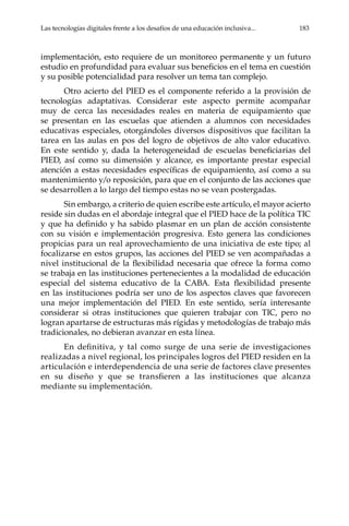 Las tecnologías digitales frente a los desafíos de una educación inclusiva...	 183
implementación, esto requiere de un monitoreo permanente y un futuro
estudio en profundidad para evaluar sus beneficios en el tema en cuestión
y su posible potencialidad para resolver un tema tan complejo.
Otro acierto del PIED es el componente referido a la provisión de
tecnologías adaptativas. Considerar este aspecto permite acompañar
muy de cerca las necesidades reales en materia de equipamiento que
se presentan en las escuelas que atienden a alumnos con necesidades
educativas especiales, otorgándoles diversos dispositivos que facilitan la
tarea en las aulas en pos del logro de objetivos de alto valor educativo.
En este sentido y, dada la heterogeneidad de escuelas beneficiarias del
PIED, así como su dimensión y alcance, es importante prestar especial
atención a estas necesidades específicas de equipamiento, así como a su
mantenimiento y/o reposición, para que en el conjunto de las acciones que
se desarrollen a lo largo del tiempo estas no se vean postergadas.
Sin embargo, a criterio de quien escribe este artículo, el mayor acierto
reside sin dudas en el abordaje integral que el PIED hace de la política TIC
y que ha definido y ha sabido plasmar en un plan de acción consistente
con su visión e implementación progresiva. Esto genera las condiciones
propicias para un real aprovechamiento de una iniciativa de este tipo; al
focalizarse en estos grupos, las acciones del PIED se ven acompañadas a
nivel institucional de la flexibilidad necesaria que ofrece la forma como
se trabaja en las instituciones pertenecientes a la modalidad de educación
especial del sistema educativo de la CABA. Esta flexibilidad presente
en las instituciones podría ser uno de los aspectos claves que favorecen
una mejor implementación del PIED. En este sentido, sería interesante
considerar si otras instituciones que quieren trabajar con TIC, pero no
logran apartarse de estructuras más rígidas y metodologías de trabajo más
tradicionales, no debieran avanzar en esta línea.
En definitiva, y tal como surge de una serie de investigaciones
realizadas a nivel regional, los principales logros del PIED residen en la
articulación e interdependencia de una serie de factores clave presentes
en su diseño y que se transfieren a las instituciones que alcanza
mediante su implementación.
 