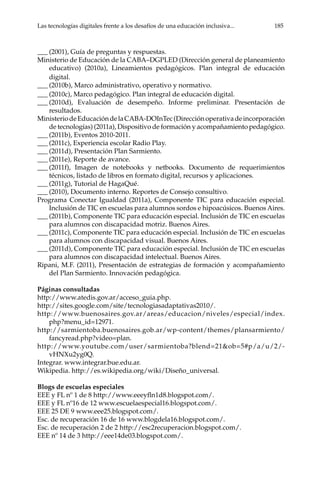 Las tecnologías digitales frente a los desafíos de una educación inclusiva...	 185
___	(2001), Guía de preguntas y respuestas.
Ministerio de Educación de la CABA–DGPLED (Dirección general de planeamiento
educativo) (2010a), Lineamientos pedagógicos. Plan integral de educación
digital.
___	(2010b), Marco administrativo, operativo y normativo.
___	(2010c), Marco pedagógico. Plan integral de educación digital.
___	(2010d), Evaluación de desempeño. Informe preliminar. Presentación de
resultados.
MinisteriodeEducacióndelaCABA-DOInTec(Direcciónoperativadeincorporación
de tecnologías) (2011a), Dispositivo de formación y acompañamiento pedagógico.
___	(2011b), Eventos 2010-2011.
___	(2011c), Experiencia escolar Radio Play.
___	(2011d), Presentación Plan Sarmiento.
___	(2011e), Reporte de avance.
___	(2011f), Imagen de notebooks y netbooks. Documento de requerimientos
técnicos, listado de libros en formato digital, recursos y aplicaciones.
___	(2011g), Tutorial de HagaQué.
___	(2010), Documento interno. Reportes de Consejo consultivo.
Programa Conectar Igualdad (2011a), Componente TIC para educación especial.
Inclusión de TIC en escuelas para alumnos sordos e hipoacúsicos. Buenos Aires.
___	(2011b), Componente TIC para educación especial. Inclusión de TIC en escuelas
para alumnos con discapacidad motriz. Buenos Aires.
___	(2011c), Componente TIC para educación especial. Inclusión de TIC en escuelas
para alumnos con discapacidad visual. Buenos Aires.
___	(2011d), Componente TIC para educación especial. Inclusión de TIC en escuelas
para alumnos con discapacidad intelectual. Buenos Aires.
Ripani, M.F. (2011), Presentación de estrategias de formación y acompañamiento
del Plan Sarmiento. Innovación pedagógica.
Páginas consultadas
http://www.atedis.gov.ar/acceso_guia.php.
http://sites.google.com/site/tecnologiasadaptativas2010/.
http://www.buenosaires.gov.ar/areas/educacion/niveles/especial/index.
php?menu_id=12971.
http://sarmientoba.buenosaires.gob.ar/wp-content/themes/plansarmiento/
fancyread.php?video=plan.
http://www.youtube.com/user/sarmientoba?blend=21&ob=5#p/a/u/2/-
vHNXu2yg0Q.
Integrar. www.integrar.bue.edu.ar.
Wikipedia. http://es.wikipedia.org/wiki/Diseño_universal.
Blogs de escuelas especiales
EEE y FL nº 1 de 8 http://www.eeeyfln1d8.blogspot.com/.
EEE y FL nº16 de 12 www.escuelaespecial16.blogspot.com/.
EEE 25 DE 9 www.eee25.blogspot.com/.
Esc. de recuperación 16 de 16 www.blogdela16.blogspot.com/.
Esc. de recuperación 2 de 2 http://esc2recuperacion.blogspot.com/.
EEE nº 14 de 3 http://eee14de03.blogspot.com/.
 