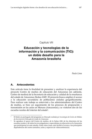 Las tecnologías digitales frente a los desafíos de una educación inclusiva...	 187
Capítulo VIII
Educación y tecnologías de la
información y la comunicación (TIC):
un doble desafío para la
Amazonía brasileña
Paulo Lima
A.	Antecedentes
Este artículo tiene la finalidad de presentar y analizar la experiencia del
proyecto Centro de medios de educación del Amazonas (en adelante,
Centro de medios) de la Secretaría de educación y calidad de la enseñanza
del estado de Amazonas (Seduc-AM)1
. El proyecto busca ampliar el acceso
a la educación secundaria de poblaciones aisladas geográficamente.
Para realizar este trabajo se entrevistó a los administradores del Centro
de medios, se hizo un seguimiento de los procesos de preparación y
transmisión en las aulas en Manaos (Amazonas) y se visitaron dos de las
escuelas rurales del interior del estado2
.
1	
El título en portugués del programa es Educação mediada por tecnología do Centro de Mídias
da Secretaria de Educação do estado do Amazonas.
2	
Se agradece el apoyo del Centro de medios, de la Seduc-AM, de los directores de las
escuelas rurales y de todos los investigadores y especialistas en educación en la Amazonía
que participaron en este estudio. Entre otras cosas, esto facilitó el acceso a las principales
dependencias del centro (estudios, aulas y espacios de videoconferencia).
 