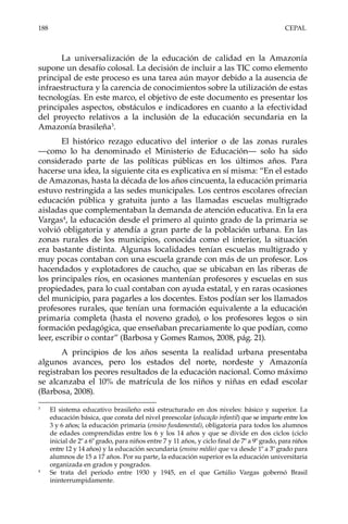 188	CEPAL
La universalización de la educación de calidad en la Amazonía
supone un desafío colosal. La decisión de incluir a las TIC como elemento
principal de este proceso es una tarea aún mayor debido a la ausencia de
infraestructura y la carencia de conocimientos sobre la utilización de estas
tecnologías. En este marco, el objetivo de este documento es presentar los
principales aspectos, obstáculos e indicadores en cuanto a la efectividad
del proyecto relativos a la inclusión de la educación secundaria en la
Amazonía brasileña3
.
El histórico rezago educativo del interior o de las zonas rurales
—como lo ha denominado el Ministerio de Educación— solo ha sido
considerado parte de las políticas públicas en los últimos años. Para
hacerse una idea, la siguiente cita es explicativa en sí misma: “En el estado
de Amazonas, hasta la década de los años cincuenta, la educación primaria
estuvo restringida a las sedes municipales. Los centros escolares ofrecían
educación pública y gratuita junto a las llamadas escuelas multigrado
aisladas que complementaban la demanda de atención educativa. En la era
Vargas4
, la educación desde el primero al quinto grado de la primaria se
volvió obligatoria y atendía a gran parte de la población urbana. En las
zonas rurales de los municipios, conocida como el interior, la situación
era bastante distinta. Algunas localidades tenían escuelas multigrado y
muy pocas contaban con una escuela grande con más de un profesor. Los
hacendados y explotadores de caucho, que se ubicaban en las riberas de
los principales ríos, en ocasiones mantenían profesores y escuelas en sus
propiedades, para lo cual contaban con ayuda estatal, y en raras ocasiones
del municipio, para pagarles a los docentes. Estos podían ser los llamados
profesores rurales, que tenían una formación equivalente a la educación
primaria completa (hasta el noveno grado), o los profesores legos o sin
formación pedagógica, que enseñaban precariamente lo que podían, como
leer, escribir o contar” (Barbosa y Gomes Ramos, 2008, pág. 21).
A principios de los años sesenta la realidad urbana presentaba
algunos avances, pero los estados del norte, nordeste y Amazonía
registraban los peores resultados de la educación nacional. Como máximo
se alcanzaba el 10% de matrícula de los niños y niñas en edad escolar
(Barbosa, 2008).
3	
El sistema educativo brasileño está estructurado en dos niveles: básico y superior. La
educación básica, que consta del nivel preescolar (educação infantil) que se imparte entre los
3 y 6 años; la educación primaria (ensino fundamental), obligatoria para todos los alumnos
de edades comprendidas entre los 6 y los 14 años y que se divide en dos ciclos (ciclo
inicial de 2º a 6º grado, para niños entre 7 y 11 años, y ciclo final de 7º a 9º grado, para niños
entre 12 y 14 años) y la educación secundaria (ensino médio) que va desde 1º a 3º grado para
alumnos de 15 a 17 años. Por su parte, la educación superior es la educación universitaria
organizada en grados y posgrados.
4	
Se trata del período entre 1930 y 1945, en el que Getúlio Vargas gobernó Brasil
ininterrumpidamente.
 