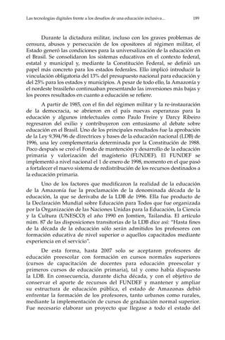 Las tecnologías digitales frente a los desafíos de una educación inclusiva...	 189
Durante la dictadura militar, incluso con los graves problemas de
censura, abusos y persecución de los opositores al régimen militar, el
Estado generó las condiciones para la universalización de la educación en
el Brasil. Se consolidaron los sistemas educativos en el contexto federal,
estatal y municipal y, mediante la Constitución Federal, se definió un
papel más concreto para los estados federales. Ello implicó introducir la
vinculación obligatoria del 13% del presupuesto nacional para educación y
del 25% para los estados y municipios. A pesar de todo ello, la Amazonía y
el nordeste brasileño continuaban presentando las inversiones más bajas y
los peores resultados en cuanto a educación se refiere.
A partir de 1985, con el fin del régimen militar y la re-instauración
de la democracia, se abrieron en el país nuevas esperanzas para la
educación y algunos intelectuales como Paulo Freire y Darcy Ribeiro
regresaron del exilio y contribuyeron con entusiasmo al debate sobre
educación en el Brasil. Uno de los principales resultados fue la aprobación
de la Ley 9.394/96 de directrices y bases de la educación nacional (LDB) de
1996, una ley complementaria determinada por la Constitución de 1988.
Poco después se creó el Fondo de mantención y desarrollo de la educación
primaria y valorización del magisterio (FUNDEF). El FUNDEF se
implementó a nivel nacional el 1 de enero de 1998, momento en el que pasó
a fortalecer el nuevo sistema de redistribución de los recursos destinados a
la educación primaria.
Uno de los factores que modificaron la realidad de la educación
de la Amazonía fue la proclamación de la denominada década de la
educación, la que se derivaba de la LDB de 1996. Ella fue producto de
la Declaración Mundial sobre Educación para Todos que fue organizada
por la Organización de las Naciones Unidas para la Educación, la Ciencia
y la Cultura (UNESCO) el año 1990 en Jomtien, Tailandia. El artículo
núm. 87 de las disposiciones transitorias de la LDB dice así: “Hasta fines
de la década de la educación sólo serán admitidos los profesores con
formación educativa de nivel superior o aquellos capacitados mediante
experiencia en el servicio”.
De esta forma, hasta 2007 solo se aceptaron profesores de
educación preescolar con formación en cursos normales superiores
(cursos de capacitación de docentes para educación preescolar y
primeros cursos de educación primaria), tal y como había dispuesto
la LDB. En consecuencia, durante dicha década, y con el objetivo de
conservar el aporte de recursos del FUNDEF y mantener y ampliar
su estructura de educación pública, el estado de Amazonas debió
enfrentar la formación de los profesores, tanto urbanos como rurales,
mediante la implementación de cursos de graduación normal superior.
Fue necesario elaborar un proyecto que llegase a todo el estado del
 