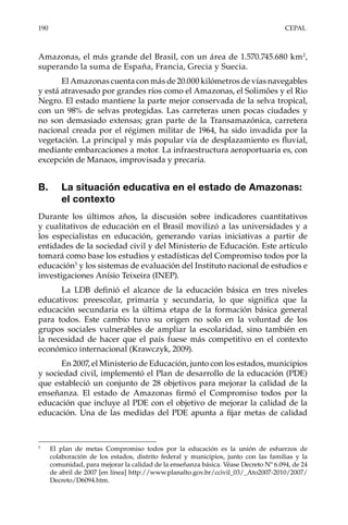 190	CEPAL
Amazonas, el más grande del Brasil, con un área de 1.570.745.680 km2
,
superando la suma de España, Francia, Grecia y Suecia.
El Amazonas cuenta con más de 20.000 kilómetros de vías navegables
y está atravesado por grandes ríos como el Amazonas, el Solimões y el Rio
Negro. El estado mantiene la parte mejor conservada de la selva tropical,
con un 98% de selvas protegidas. Las carreteras unen pocas ciudades y
no son demasiado extensas; gran parte de la Transamazónica, carretera
nacional creada por el régimen militar de 1964, ha sido invadida por la
vegetación. La principal y más popular vía de desplazamiento es fluvial,
mediante embarcaciones a motor. La infraestructura aeroportuaria es, con
excepción de Manaos, improvisada y precaria.
B.	 La situación educativa en el estado de Amazonas:
el contexto
Durante los últimos años, la discusión sobre indicadores cuantitativos
y cualitativos de educación en el Brasil movilizó a las universidades y a
los especialistas en educación, generando varias iniciativas a partir de
entidades de la sociedad civil y del Ministerio de Educación. Este artículo
tomará como base los estudios y estadísticas del Compromiso todos por la
educación5
y los sistemas de evaluación del Instituto nacional de estudios e
investigaciones Anísio Teixeira (INEP).
La LDB definió el alcance de la educación básica en tres niveles
educativos: preescolar, primaria y secundaria, lo que significa que la
educación secundaria es la última etapa de la formación básica general
para todos. Este cambio tuvo su origen no solo en la voluntad de los
grupos sociales vulnerables de ampliar la escolaridad, sino también en
la necesidad de hacer que el país fuese más competitivo en el contexto
económico internacional (Krawczyk, 2009).
En 2007, el Ministerio de Educación, junto con los estados, municipios
y sociedad civil, implementó el Plan de desarrollo de la educación (PDE)
que estableció un conjunto de 28 objetivos para mejorar la calidad de la
enseñanza. El estado de Amazonas firmó el Compromiso todos por la
educación que incluye al PDE con el objetivo de mejorar la calidad de la
educación. Una de las medidas del PDE apunta a fijar metas de calidad
5	
El plan de metas Compromiso todos por la educación es la unión de esfuerzos de
colaboración de los estados, distrito federal y municipios, junto con las familias y la
comunidad, para mejorar la calidad de la enseñanza básica. Véase Decreto Nº 6.094, de 24
de abril de 2007 [en línea] http://www.planalto.gov.br/ccivil_03/_Ato2007-2010/2007/
Decreto/D6094.htm.
 