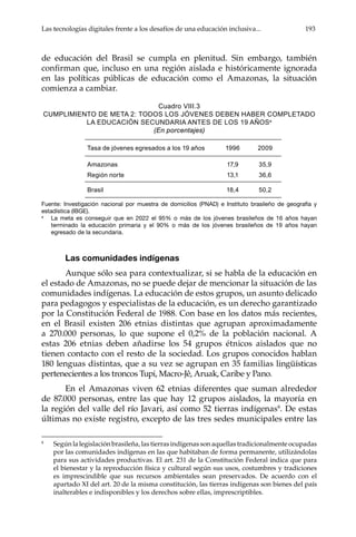 Las tecnologías digitales frente a los desafíos de una educación inclusiva...	 193
de educación del Brasil se cumpla en plenitud. Sin embargo, también
confirman que, incluso en una región aislada e históricamente ignorada
en las políticas públicas de educación como el Amazonas, la situación
comienza a cambiar.
Cuadro VIII.3
Cumplimiento de meta 2: todos los jóvenes deben haber completado
la educación secundaria antes de los 19 añosa
(En porcentajes)
Fuente: Investigación nacional por muestra de domicilios (PNAD) e Instituto brasileño de geografía y
estadística (IBGE).
a
	 La meta es conseguir que en 2022 el 95% o más de los jóvenes brasileños de 16 años hayan
terminado la educación primaria y el 90% o más de los jóvenes brasileños de 19 años hayan
egresado de la secundaria.
Las comunidades indígenas
Aunque sólo sea para contextualizar, si se habla de la educación en
el estado de Amazonas, no se puede dejar de mencionar la situación de las
comunidades indígenas. La educación de estos grupos, un asunto delicado
para pedagogos y especialistas de la educación, es un derecho garantizado
por la Constitución Federal de 1988. Con base en los datos más recientes,
en el Brasil existen 206 etnias distintas que agrupan aproximadamente
a 270.000 personas, lo que supone el 0,2% de la población nacional. A
estas 206 etnias deben añadirse los 54 grupos étnicos aislados que no
tienen contacto con el resto de la sociedad. Los grupos conocidos hablan
180 lenguas distintas, que a su vez se agrupan en 35 familias lingüísticas
pertenecientes a los troncos Tupi, Macro-Jê, Aruak, Caribe y Pano.
En el Amazonas viven 62 etnias diferentes que suman alrededor
de 87.000 personas, entre las que hay 12 grupos aislados, la mayoría en
la región del valle del río Javari, así como 52 tierras indígenas8
. De estas
últimas no existe registro, excepto de las tres sedes municipales entre las
8	
Según la legislación brasileña, las tierras indígenas son aquellas tradicionalmente ocupadas
por las comunidades indígenas en las que habitaban de forma permanente, utilizándolas
para sus actividades productivas. El art. 231 de la Constitución Federal indica que para
el bienestar y la reproducción física y cultural según sus usos, costumbres y tradiciones
es imprescindible que sus recursos ambientales sean preservados. De acuerdo con el
apartado XI del art. 20 de la misma constitución, las tierras indígenas son bienes del país
inalterables e indisponibles y los derechos sobre ellas, imprescriptibles.
Tasa de jóvenes egresados a los 19 años 1996 2009
Amazonas 17,9 35,9
Región norte 13,1 36,6
Brasil 18,4 50,2
 