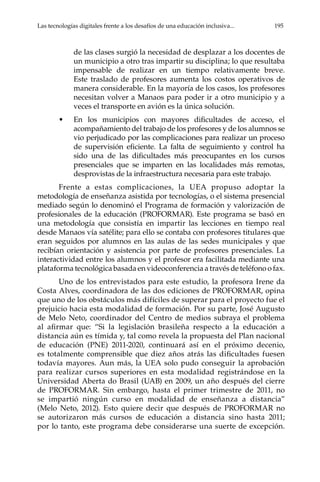 Las tecnologías digitales frente a los desafíos de una educación inclusiva...	 195
de las clases surgió la necesidad de desplazar a los docentes de
un municipio a otro tras impartir su disciplina; lo que resultaba
impensable de realizar en un tiempo relativamente breve.
Este traslado de profesores aumenta los costos operativos de
manera considerable. En la mayoría de los casos, los profesores
necesitan volver a Manaos para poder ir a otro municipio y a
veces el transporte en avión es la única solución.
•	 En los municipios con mayores dificultades de acceso, el
acompañamiento del trabajo de los profesores y de los alumnos se
vio perjudicado por las complicaciones para realizar un proceso
de supervisión eficiente. La falta de seguimiento y control ha
sido una de las dificultades más preocupantes en los cursos
presenciales que se imparten en las localidades más remotas,
desprovistas de la infraestructura necesaria para este trabajo.
Frente a estas complicaciones, la UEA propuso adoptar la
metodología de enseñanza asistida por tecnologías, o el sistema presencial
mediado según lo denominó el Programa de formación y valorización de
profesionales de la educación (PROFORMAR). Este programa se basó en
una metodología que consistía en impartir las lecciones en tiempo real
desde Manaos vía satélite; para ello se contaba con profesores titulares que
eran seguidos por alumnos en las aulas de las sedes municipales y que
recibían orientación y asistencia por parte de profesores presenciales. La
interactividad entre los alumnos y el profesor era facilitada mediante una
plataforma tecnológica basada en videoconferencia a través de teléfono o fax.
Uno de los entrevistados para este estudio, la profesora Irene da
Costa Alves, coordinadora de las dos ediciones de PROFORMAR, opina
que uno de los obstáculos más difíciles de superar para el proyecto fue el
prejuicio hacia esta modalidad de formación. Por su parte, José Augusto
de Melo Neto, coordinador del Centro de medios subraya el problema
al afirmar que: “Si la legislación brasileña respecto a la educación a
distancia aún es tímida y, tal como revela la propuesta del Plan nacional
de educación (PNE) 2011-2020, continuará así en el próximo decenio,
es totalmente comprensible que diez años atrás las dificultades fuesen
todavía mayores. Aun más, la UEA solo pudo conseguir la aprobación
para realizar cursos superiores en esta modalidad registrándose en la
Universidad Aberta do Brasil (UAB) en 2009, un año después del cierre
de PROFORMAR. Sin embargo, hasta el primer trimestre de 2011, no
se impartió ningún curso en modalidad de enseñanza a distancia”
(Melo Neto, 2012). Esto quiere decir que después de PROFORMAR no
se autorizaron más cursos de educación a distancia sino hasta 2011;
por lo tanto, este programa debe considerarse una suerte de excepción.
 