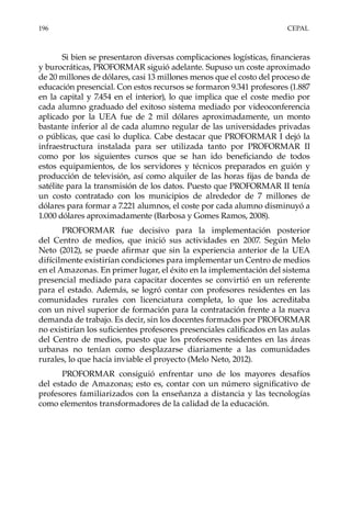 196	CEPAL
Si bien se presentaron diversas complicaciones logísticas, financieras
y burocráticas, PROFORMAR siguió adelante. Supuso un coste aproximado
de 20 millones de dólares, casi 13 millones menos que el costo del proceso de
educación presencial. Con estos recursos se formaron 9.341 profesores (1.887
en la capital y 7.454 en el interior), lo que implica que el coste medio por
cada alumno graduado del exitoso sistema mediado por videoconferencia
aplicado por la UEA fue de 2 mil dólares aproximadamente, un monto
bastante inferior al de cada alumno regular de las universidades privadas
o públicas, que casi lo duplica. Cabe destacar que PROFORMAR I dejó la
infraestructura instalada para ser utilizada tanto por PROFORMAR  II
como por los siguientes cursos que se han ido beneficiando de todos
estos equipamientos, de los servidores y técnicos preparados en guión y
producción de televisión, así como alquiler de las horas fijas de banda de
satélite para la transmisión de los datos. Puesto que PROFORMAR II tenía
un costo contratado con los municipios de alrededor de 7 millones de
dólares para formar a 7.221 alumnos, el coste por cada alumno disminuyó a
1.000 dólares aproximadamente (Barbosa y Gomes Ramos, 2008).
PROFORMAR fue decisivo para la implementación posterior
del Centro de medios, que inició sus actividades en 2007. Según Melo
Neto (2012), se puede afirmar que sin la experiencia anterior de la UEA
difícilmente existirían condiciones para implementar un Centro de medios
en el Amazonas. En primer lugar, el éxito en la implementación del sistema
presencial mediado para capacitar docentes se convirtió en un referente
para el estado. Además, se logró contar con profesores residentes en las
comunidades rurales con licenciatura completa, lo que los acreditaba
con un nivel superior de formación para la contratación frente a la nueva
demanda de trabajo. Es decir, sin los docentes formados por PROFORMAR
no existirían los suficientes profesores presenciales calificados en las aulas
del Centro de medios, puesto que los profesores residentes en las áreas
urbanas no tenían como desplazarse diariamente a las comunidades
rurales, lo que hacía inviable el proyecto (Melo Neto, 2012).
PROFORMAR consiguió enfrentar uno de los mayores desafíos
del estado de Amazonas; esto es, contar con un número significativo de
profesores familiarizados con la enseñanza a distancia y las tecnologías
como elementos transformadores de la calidad de la educación.
 