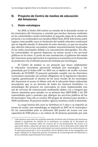 Las tecnologías digitales frente a los desafíos de una educación inclusiva...	 197
D.	 Proyecto de Centro de medios de educación
del Amazonas
1.	 Visión estratégica
En 2004, la Seduc-AM realizó un estudio de la demanda escolar en
los municipios del Amazonas y constató que muchos alumnos residentes
en las comunidades rurales terminaban la segunda etapa de la educación
primaria y no continuaban sus estudios (Melo Neto, 2012). Este mismo autor
sugiere como posible causa la limitación del modelo educativo tradicional
que no lograba atender la demanda de estos alumnos, ya que las escuelas
que ofrecían educación secundaria estaban mayoritariamente localizadas
en las sedes municipales debido a la concentración demográfica. Por ello,
las comunidades, en general dispersas, no tenían acceso a los servicios
públicos en las áreas. A partir de esta constatación, el gobierno del estado
del Amazonas quiso aprovechar la experiencia acumulada en la formación
de profesores con el método presencial mediado por tecnologías.
El Centro de medios es un proyecto que busca implementar
la educación secundaria presencial mediada por tecnologías y fue
presentado por la Seduc-AM10
en 2005 con el objetivo de recibir recursos
federales de FUNDEF. El proyecto pretendía cumplir con las directrices
curriculares nacionales de carácter obligatorio de la legislación educativa
vigente, garantizando al alumno de las áreas rurales de los municipios
del Amazonas el acceso al último ciclo de la educación básica (educación
secundaria), que es un derecho de todos los alumnos brasileños. La
metodología del proyecto era innovadora en tanto implementaba una
red de servicios de comunicación multimedia (datos, voz e imagen) que
ofrecía autonomía para atender, en su primera fase (2007-2008), a las 200
comunidades polo o centrales que albergan los servicios públicos de los
62 municipios. Para ello se crearon 300 grupos de alumnos para atender a
9.000 estudiantes. El proyecto tendrá vigencia mientras exista la demanda.
La carga horaria del curso se distribuía en 3 años y se impartía en
turnos de noche, esta metodología se implantó en 2007 en 41 municipios.
En las comunidades polo se utilizaron 200 puntos de acceso con una
capacidad de 9.000 plazas y un criterio de 30 alumnos promedio por aula
10	
Cabe destacar que entre las unidades federales de Brasil solo el Estado del Amazonas
adoptó la propuesta de calidad de la enseñanza en nombre de la Secretaria de
educación. Hay consenso sobre los avances de la universalización del acceso a la
educación básica, reducción de tasas de repetición y de la distorsión entre edad del
alumno y curso en el que está matriculado, así como aumento de la matriculación en
la educación preescolar y en la secundaria. En los últimos años se ha conseguido una
mejor calidad en la educación gracias al aumento de la preocupación de directores y
de las entidades especializadas en la materia.
 