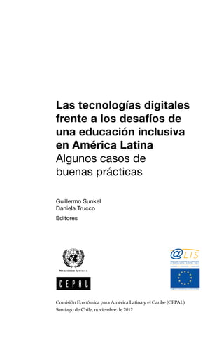 Las tecnologías digitales
frente a los desafíos de
una educación inclusiva
en América Latina
Algunos casos de
buenas prácticas
Guillermo Sunkel
Daniela Trucco
Editores
Comisión Económica para América Latina y el Caribe (CEPAL)
Santiago de Chile, noviembre de 2012
Alianza para la sociedad de la información
en América Latina y el Caribe · Fase 2
Programa financiado por la Unión Europea
inclusión innovación desarrollo
 