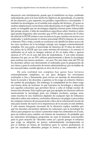 Las tecnologías digitales frente a los desafíos de una educación inclusiva...	 19
denunciar esta charlatanería: puede que el mobiliario no haya cambiado
radicalmente, pero sí lo han hecho los objetivos de aprendizaje, el contexto
de los alumnos y, por supuesto, sus perfiles, expectativas y necesidades. Y
también las tecnologías, en el sentido más amplio del término. ¿O acaso se
usaban adaptaciones curriculares individualizadas en el siglo XIX? Por otra
parte, es innegable que las tecnologías digitales forman parte indisociable
del paisaje escolar: a falta de estadísticas específicas sobre América Latina
(que pronto llegarán), cabe recordar que el 93% de los alumnos de 15 años
de edad de la OCDE asisten a una escuela en la que cuentan con acceso a un
ordenador y prácticamente el mismo porcentaje (92,6%) dispone de acceso
a Internet. Pese a todo, cuando se examinan con detalle los datos acerca de
los usos escolares de la tecnología emerge una imagen extremadamente
compleja. Por una parte, el porcentaje de alumnos de 15 años de edad en
los países de la OCDE que usa como mínimo 60 minutos a la semana el
ordenador en el aula es siempre inferior al 4% en todos ellos y apenas
alcanza el 1,7% en el caso del área de matemáticas. Y son estos mismos
alumnos los que, en un 50% utilizan prácticamente a diario la tecnología
para realizar sus tareas escolares… en casa. Por otro lado, más del 75% de
los docentes utiliza casi diariamente el ordenador para la preparación de
sus clases o para la realización de tareas administrativas, por no hablar de
los usos privados, cuando apenas se sirve de él en el aula.
De esta realidad tan compleja hay quien hace lecturas
extremadamente simplistas, ya sea para denigrar las inversiones
realizadas o, lisa y llanamente, para enviar un mensaje de desconfianza
hacia la escuela y los docentes, a quienes se les exige un esfuerzo titánico
de cambio de paradigma. Sin embargo, la complejidad de los datos exige
una buena dosis de realismo: lo que funciona en tecnología y educación
son aquellas soluciones que permiten llevar a cabo el trabajo escolar de
forma más eficiente. Esto explica por qué, por ejemplo, los alumnos utilizan
masivamente la tecnología para sus trabajos escolares, aunque sean,
como muchos lo son, huérfanos digitales de cualquier tipo de influencia
educativa sobre esta materia, confundan eficiencia con plagio o prescindan
de cualquier esfuerzo de procesamiento crítico de la información (razón de
más para insistir de nuevo en la importancia de la escuela en este ámbito).
Y esta misma búsqueda incesante de la eficiencia explica también por
qué los docentes encuentran óptimas las soluciones que la tecnología les
ofrece para preparar sus clases o presentar mejor los contenidos en el aula,
pero no todavía para cambiar sus formas de enseñanza. Es probable que
las soluciones tecnológicas propuestas no sean lo bastante convincentes
para la gran mayoría de “docentes como yo”; quizás porque el esfuerzo
que exige su adopción no parece suficientemente recompensado ni
por el sistema en forma de incentivos para la carrera profesional, ni
por los resultados obtenidos porque la forma y los contenidos de lo
 