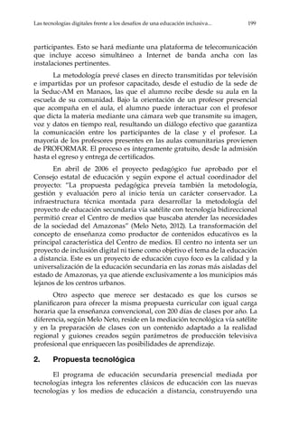 Las tecnologías digitales frente a los desafíos de una educación inclusiva...	 199
participantes. Esto se hará mediante una plataforma de telecomunicación
que incluye acceso simultáneo a Internet de banda ancha con las
instalaciones pertinentes.
La metodología prevé clases en directo transmitidas por televisión
e impartidas por un profesor capacitado, desde el estudio de la sede de
la Seduc-AM en Manaos, las que el alumno recibe desde su aula en la
escuela de su comunidad. Bajo la orientación de un profesor presencial
que acompaña en el aula, el alumno puede interactuar con el profesor
que dicta la materia mediante una cámara web que transmite su imagen,
voz y datos en tiempo real, resultando un diálogo efectivo que garantiza
la comunicación entre los participantes de la clase y el profesor. La
mayoría de los profesores presentes en las aulas comunitarias provienen
de PROFORMAR. El proceso es íntegramente gratuito, desde la admisión
hasta el egreso y entrega de certificados.
En abril de 2006 el proyecto pedagógico fue aprobado por el
Consejo estatal de educación y según expone el actual coordinador del
proyecto: “La propuesta pedagógica preveía también la metodología,
gestión y evaluación pero al inicio tenía un carácter conservador. La
infraestructura técnica montada para desarrollar la metodología del
proyecto de educación secundaria vía satélite con tecnología bidireccional
permitió crear el Centro de medios que buscaba atender las necesidades
de la sociedad del Amazonas” (Melo Neto, 2012). La transformación del
concepto de enseñanza como productor de contenidos educativos es la
principal característica del Centro de medios. El centro no intenta ser un
proyecto de inclusión digital ni tiene como objetivo el tema de la educación
a distancia. Este es un proyecto de educación cuyo foco es la calidad y la
universalización de la educación secundaria en las zonas más aisladas del
estado de Amazonas, ya que atiende exclusivamente a los municipios más
lejanos de los centros urbanos.
Otro aspecto que merece ser destacado es que los cursos se
planificaron para ofrecer la misma propuesta curricular con igual carga
horaria que la enseñanza convencional, con 200 días de clases por año. La
diferencia, según Melo Neto, reside en la mediación tecnológica vía satélite
y en la preparación de clases con un contenido adaptado a la realidad
regional y guiones creados según parámetros de producción televisiva
profesional que enriquecen las posibilidades de aprendizaje.
2.	 Propuesta tecnológica
El programa de educación secundaria presencial mediada por
tecnologías integra los referentes clásicos de educación con las nuevas
tecnologías y los medios de educación a distancia, construyendo una
 