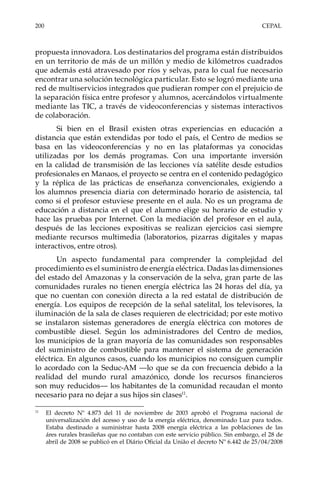 200	CEPAL
propuesta innovadora. Los destinatarios del programa están distribuidos
en un territorio de más de un millón y medio de kilómetros cuadrados
que además está atravesado por ríos y selvas, para lo cual fue necesario
encontrar una solución tecnológica particular. Esto se logró mediante una
red de multiservicios integrados que pudieran romper con el prejuicio de
la separación física entre profesor y alumnos, acercándolos virtualmente
mediante las TIC, a través de videoconferencias y sistemas interactivos
de colaboración.
Si bien en el Brasil existen otras experiencias en educación a
distancia que están extendidas por todo el país, el Centro de medios se
basa en las videoconferencias y no en las plataformas ya conocidas
utilizadas por los demás programas. Con una importante inversión
en la calidad de transmisión de las lecciones vía satélite desde estudios
profesionales en Manaos, el proyecto se centra en el contenido pedagógico
y la réplica de las prácticas de enseñanza convencionales, exigiendo a
los alumnos presencia diaria con determinado horario de asistencia, tal
como si el profesor estuviese presente en el aula. No es un programa de
educación a distancia en el que el alumno elige su horario de estudio y
hace las pruebas por Internet. Con la mediación del profesor en el aula,
después de las lecciones expositivas se realizan ejercicios casi siempre
mediante recursos multimedia (laboratorios, pizarras digitales y mapas
interactivos, entre otros).
Un aspecto fundamental para comprender la complejidad del
procedimiento es el suministro de energía eléctrica. Dadas las dimensiones
del estado del Amazonas y la conservación de la selva, gran parte de las
comunidades rurales no tienen energía eléctrica las 24 horas del día, ya
que no cuentan con conexión directa a la red estatal de distribución de
energía. Los equipos de recepción de la señal satelital, los televisores, la
iluminación de la sala de clases requieren de electricidad; por este motivo
se instalaron sistemas generadores de energía eléctrica con motores de
combustible diesel. Según los administradores del Centro de medios,
los municipios de la gran mayoría de las comunidades son responsables
del suministro de combustible para mantener el sistema de generación
eléctrica. En algunos casos, cuando los municipios no consiguen cumplir
lo acordado con la Seduc-AM —lo que se da con frecuencia debido a la
realidad del mundo rural amazónico, donde los recursos financieros
son muy reducidos— los habitantes de la comunidad recaudan el monto
necesario para no dejar a sus hijos sin clases11
.
11	
El decreto Nº 4.873 del 11 de noviembre de 2003 aprobó el Programa nacional de
universalización del acesso y uso de la energía eléctrica, denominado Luz para todos.
Estaba destinado a suministrar hasta 2008 energía eléctrica a las poblaciones de las
áres rurales brasileñas que no contaban con este servicio público. Sin embargo, el 28 de
abril de 2008 se publicó en el Diário Oficial da União el decreto Nº 6.442 de 25/04/2008
 