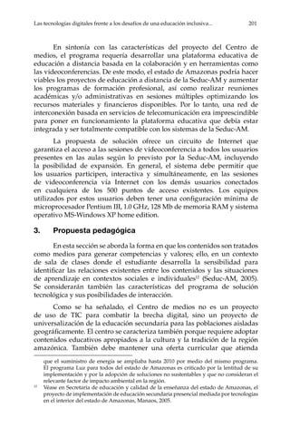 Las tecnologías digitales frente a los desafíos de una educación inclusiva...	 201
En sintonía con las características del proyecto del Centro de
medios, el programa requería desarrollar una plataforma educativa de
educación a distancia basada en la colaboración y en herramientas como
las videoconferencias. De este modo, el estado de Amazonas podría hacer
viables los proyectos de educación a distancia de la Seduc-AM y aumentar
los programas de formación profesional, así como realizar reuniones
académicas y/o administrativas en sesiones múltiples optimizando los
recursos materiales y financieros disponibles. Por lo tanto, una red de
interconexión basada en servicios de telecomunicación era imprescindible
para poner en funcionamiento la plataforma educativa que debía estar
integrada y ser totalmente compatible con los sistemas de la Seduc-AM.
La propuesta de solución ofrece un circuito de Internet que
garantiza el acceso a las sesiones de videoconferencia a todos los usuarios
presentes en las aulas según lo previsto por la Seduc-AM, incluyendo
la posibilidad de expansión. En general, el sistema debe permitir que
los usuarios participen, interactiva y simultáneamente, en las sesiones
de videoconferencia vía Internet con los demás usuarios conectados
en cualquiera de los 500 puntos de acceso existentes. Los equipos
utilizados por estos usuarios deben tener una configuración mínima de
microprocesador Pentium III, 1.0 GHz, 128 Mb de memoria RAM y sistema
operativo MS-Windows XP home edition.
3.	 Propuesta pedagógica
En esta sección se aborda la forma en que los contenidos son tratados
como medios para generar competencias y valores; ello, en un contexto
de sala de clases donde el estudiante desarrolla la sensibilidad para
identificar las relaciones existentes entre los contenidos y las situaciones
de aprendizaje en contextos sociales e individuales12
(Seduc-AM, 2005).
Se considerarán también las características del programa de solución
tecnológica y sus posibilidades de interacción.
Como se ha señalado, el Centro de medios no es un proyecto
de uso de TIC para combatir la brecha digital, sino un proyecto de
universalización de la educación secundaria para las poblaciones aisladas
geográficamente. El centro se caracteriza también porque requiere adoptar
contenidos educativos apropiados a la cultura y la tradición de la región
amazónica. También debe mantener una oferta curricular que atienda
que el suministro de energía se ampliaba hasta 2010 por medio del mismo programa.
El programa Luz para todos del estado de Amazonas es criticado por la lentitud de su
implementación y por la adopción de soluciones no sustentables y que no consideran el
relevante factor de impacto ambiental en la región.
12	
Véase en Secretaría de educación y calidad de la enseñanza del estado de Amazonas, el
proyecto de implementación de educación secundaria presencial mediada por tecnologías
en el interior del estado de Amazonas, Manaos, 2005.
 