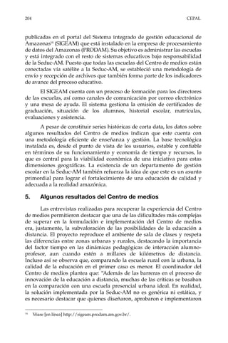 204	CEPAL
publicadas en el portal del Sistema integrado de gestión educacional de
Amazonas14
(SIGEAM) que está instalado en la empresa de procesamiento
de datos del Amazonas (PRODAM). Su objetivo es administrar las escuelas
y está integrado con el resto de sistemas educativos bajo responsabilidad
de la Seduc-AM. Puesto que todas las escuelas del Centro de medios están
conectadas vía satélite a la Seduc-AM, se estableció una metodología de
envío y recepción de archivos que también forma parte de los indicadores
de avance del proceso educativo.
El SIGEAM cuenta con un proceso de formación para los directores
de las escuelas, así como canales de comunicación por correo electrónico
y una mesa de ayuda. El sistema gestiona la emisión de certificados de
graduación, situación de los alumnos, historial escolar, matrículas,
evaluaciones y asistencia.
A pesar de constituir series históricas de corta data, los datos sobre
algunos resultados del Centro de medios indican que este cuenta con
una metodología eficiente de enseñanza y gestión. La base tecnológica
instalada es, desde el punto de vista de los usuarios, estable y confiable
en términos de su funcionamiento y economía de tiempo y recursos, lo
que es central para la viabilidad económica de una iniciativa para estas
dimensiones geográficas. La existencia de un departamento de gestión
escolar en la Seduc-AM también refuerza la idea de que este es un asunto
primordial para lograr el fortalecimiento de una educación de calidad y
adecuada a la realidad amazónica.
5.	 Algunos resultados del Centro de medios
Las entrevistas realizadas para recuperar la experiencia del Centro
de medios permitieron destacar que una de las dificultades más complejas
de superar en la formulación e implementación del Centro de medios
era, justamente, la subvaloración de las posibilidades de la educación a
distancia. El proyecto reproduce el ambiente de sala de clases y respeta
las diferencias entre zonas urbanas y rurales, destacando la importancia
del factor tiempo en las dinámicas pedagógicas de interacción alumno-
profesor, aun cuando estén a millares de kilómetros de distancia.
Incluso así se observa que, comparando la escuela rural con la urbana, la
calidad de la educación en el primer caso es menor. El coordinador del
Centro de medios plantea que: “Además de las barreras en el proceso de
innovación de la educación a distancia, muchas de las críticas se basaban
en la comparación con una escuela presencial urbana ideal. En realidad,
la solución implementada por la Seduc-AM no es genérica ni estática, y
es necesario destacar que quienes diseñaron, aprobaron e implementaron
14	
Véase [en línea] http://sigeam.prodam.am.gov.br/.
 