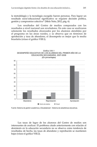 Las tecnologías digitales frente a los desafíos de una educación inclusiva... 205
la metodología y la tecnología escogida fueron personas. Para lograr un
resultado socio-educacional significativo se requiere decisión política,
gestión y compromiso colectivo” (Melo Neto, 2012, pág. 6).
Los resultados del Centro de medios comparados con los
resultados a nivel nacional son reveladores. En este caso se analizaron
solamente los resultados alcanzados por los alumnos atendidos por
el programa en las áreas rurales, y se observa que en términos de
aprobación y tasa de abandono, el desempeño es mejor que la media
brasileña (véase el gráfico VIII.1).
Gráfico	VIII.1	
DESEMPEÑO EDUCATIVO DE LOS ALUMNOS DEL PRIMER AÑO DE LA
EDUCACIÓN SECUNDARIA, 2007-2008
(En porcentajes)
Fuente: Sistema de gestión académica y Edudatabrasil - Sistema de estadísticas educativas.
Las tasas de logro de los alumnos del Centro de medios son
interesantes de analizar. El problema citado anteriormente con relación al
desinterés en la educación secundaria no se observa como tendencia de
resultados; de hecho, las tasas de abandono y reprobación se mantienen
bajas (véase el gráfico VIII.2).
Centro de medios Brasil
90
80
70
60
50
40
30
20
10
0
Abandono Reprobación Aprobación
 