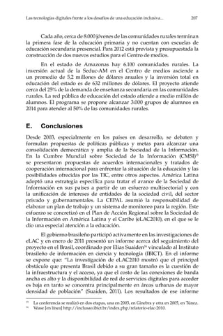 Las tecnologías digitales frente a los desafíos de una educación inclusiva...	 207
Cada año, cerca de 8.000 jóvenes de las comunidades rurales terminan
la primera fase de la educación primaria y no cuentan con escuelas de
educación secundaria presencial. Para 2012 está prevista y presupuestada la
construcción de dos nuevos estudios para el Centro de medios.
En el estado de Amazonas hay 6.100 comunidades rurales. La
inversión actual de la Seduc-AM en el Centro de medios asciende a
un promedio de 5,2 millones de dólares anuales y la inversión total en
educación del estado es de 632 millones de dólares. El proyecto atiende
cerca del 25% de la demanda de enseñanza secundaria en las comunidades
rurales. La red pública de educación del estado atiende a medio millón de
alumnos. El programa se propone alcanzar 3.000 grupos de alumnos en
2014 para atender al 50% de las comunidades rurales.
E.	Conclusiones
Desde 2003, especialmente en los países en desarrollo, se debaten y
formulan propuestas de políticas públicas y metas para alcanzar una
consolidación democrática y amplia de la Sociedad de la Información.
En la Cumbre Mundial sobre Sociedad de la Información (CMSI)15
se presentaron propuestas de acuerdos internacionales y tratados de
cooperación internacional para enfrentar la situación de la educación y las
posibilidades ofrecidas por las TIC, entre otros aspectos. América Latina
adoptó una estrategia específica para tratar el avance de la Sociedad de
Información en sus países a partir de un esfuerzo multisectorial y con
la unificación de intereses de entidades de la sociedad civil, del sector
privado y gubernamentales. La CEPAL asumió la responsabilidad de
elaborar un plan de trabajo y un sistema de monitoreo para la región. Este
esfuerzo se concretizó en el Plan de Acción Regional sobre la Sociedad de
la Información en América Latina y el Caribe (eLAC2010), en el que se le
dio una especial atención a la educación.
El gobierno brasileño participó activamente en las investigaciones de
eLAC y en enero de 2011 presentó un informe acerca del seguimiento del
proyecto en el Brasil, coordinado por Elias Suaiden16
vinculado al Instituto
brasileño de información en ciencia y tecnología (IBICT). En el informe
se expone que: “La investigación de eLAC2010 mostró que el principal
obstáculo que presenta Brasil debido a su gran tamaño es la cuestión de
la infraestructura y el acceso, ya que el costo de las conexiones de banda
ancha es alto y la disponibilidad de red de servicios digitales para acceder
es baja en tanto se concentra principalmente en áreas urbanas de mayor
densidad de población” (Suaiden, 2011). Los resultados de ese informe
15	
La conferencia se realizó en dos etapas, una en 2003, en Ginebra y otra en 2005, en Túnez.
16	
Véase [en línea] http://inclusao.ibict.br/index.php/relatorio-elac-2010.
 