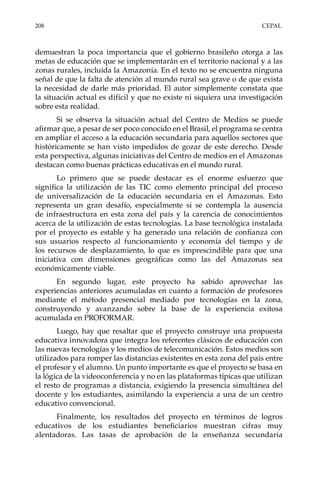 208	CEPAL
demuestran la poca importancia que el gobierno brasileño otorga a las
metas de educación que se implementarán en el territorio nacional y a las
zonas rurales, incluida la Amazonía. En el texto no se encuentra ninguna
señal de que la falta de atención al mundo rural sea grave o de que exista
la necesidad de darle más prioridad. El autor simplemente constata que
la situación actual es difícil y que no existe ni siquiera una investigación
sobre esta realidad.
Si se observa la situación actual del Centro de Medios se puede
afirmar que, a pesar de ser poco conocido en el Brasil, el programa se centra
en ampliar el acceso a la educación secundaria para aquellos sectores que
históricamente se han visto impedidos de gozar de este derecho. Desde
esta perspectiva, algunas iniciativas del Centro de medios en el Amazonas
destacan como buenas prácticas educativas en el mundo rural.
Lo primero que se puede destacar es el enorme esfuerzo que
significa la utilización de las TIC como elemento principal del proceso
de universalización de la educación secundaria en el Amazonas. Esto
representa un gran desafío, especialmente si se contempla la ausencia
de infraestructura en esta zona del país y la carencia de conocimientos
acerca de la utilización de estas tecnologías. La base tecnológica instalada
por el proyecto es estable y ha generado una relación de confianza con
sus usuarios respecto al funcionamiento y economía del tiempo y de
los recursos de desplazamiento, lo que es imprescindible para que una
iniciativa con dimensiones geográficas como las del Amazonas sea
económicamente viable.
En segundo lugar, este proyecto ha sabido aprovechar las
experiencias anteriores acumuladas en cuanto a formación de profesores
mediante el método presencial mediado por tecnologías en la zona,
construyendo y avanzando sobre la base de la experiencia exitosa
acumulada en PROFORMAR.
Luego, hay que resaltar que el proyecto construye una propuesta
educativa innovadora que integra los referentes clásicos de educación con
las nuevas tecnologías y los medios de telecomunicación. Estos medios son
utilizados para romper las distancias existentes en esta zona del país entre
el profesor y el alumno. Un punto importante es que el proyecto se basa en
la lógica de la videoconferencia y no en las plataformas típicas que utilizan
el resto de programas a distancia, exigiendo la presencia simultánea del
docente y los estudiantes, asimilando la experiencia a una de un centro
educativo convencional.
Finalmente, los resultados del proyecto en términos de logros
educativos de los estudiantes beneficiarios muestran cifras muy
alentadoras. Las tasas de aprobación de la enseñanza secundaria
 